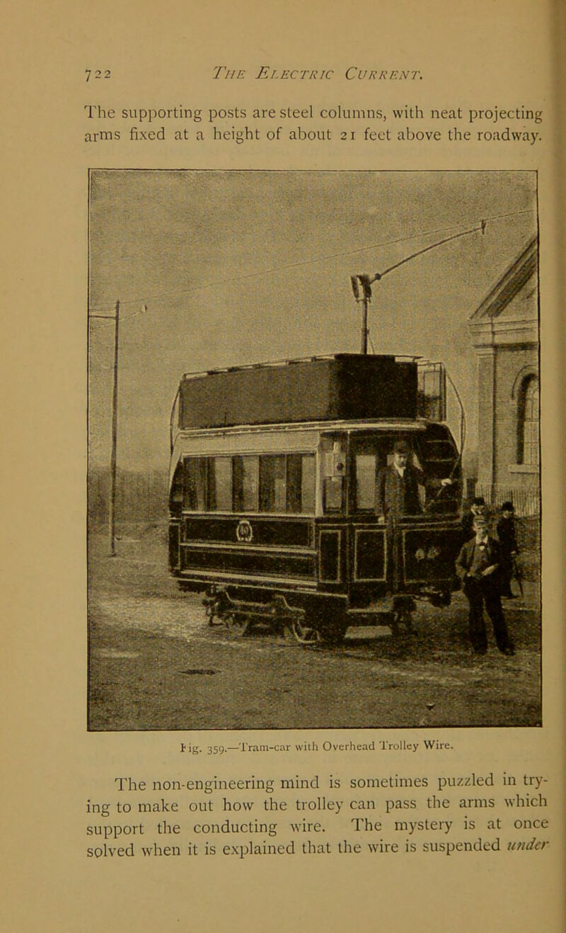 The supporting posts are steel columns, with neat projecting arms fixed at a height of about 21 feet above the roadway. lig. 359.—Tram-car with Overhead Trolley Wire. The non-engineering mind is sometimes puzzled in try- ing to make out how the trolley can pass the arms which support the conducting wire. The mystery is at once solved when it is explained that the wire is suspended under