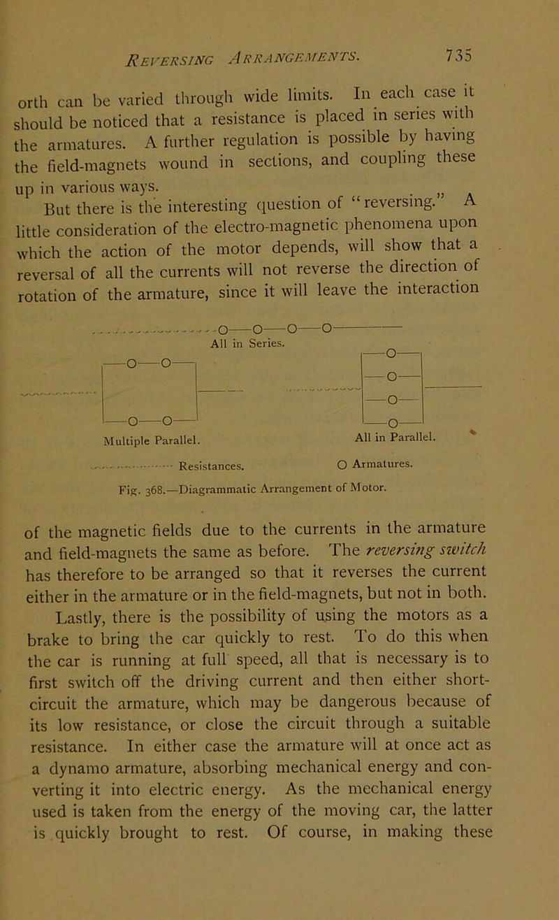 REVERSING A RRANGEMENTS. orth can be varied through wide limits. In each case it should be noticed that a resistance is placed in senes with the armatures. A further regulation is possible by having the field-magnets wound in sections, and coupling these up in various ways. But there is the interesting question of “ reversing. A little consideration of the electro-magnetic phenomena upon which the action of the motor depends, will show that a reversal of all the currents will not reverse the direction of rotation of the armature, since it will leave the interaction o—o—o—o All in Series. —0— —0—0— — 0— —0— —0—0— —0— Multiple Parallel. All in Parallel. Resistances. O Armatures. Fig. 368.—Diagrammatic Arrangement of Motor. of the magnetic fields due to the currents in the armature and field-magnets the same as before. The reversing sivitoh has therefore to be arranged so that it reverses the current either in the armature or in the field-magnets, but not in both. Lastly, there is the possibility of using the motors as a brake to bring the car quickly to rest. To do this when the car is running at full speed, all that is necessary is to first switch off the driving current and then either short- circuit the armature, which may be dangerous because of its low resistance, or close the circuit through a suitable resistance. In either case the armature will at once act as a dynamo armature, absorbing mechanical energy and con- verting it into electric energy. As the mechanical energy used is taken from the energy of the moving car, the latter is quickly brought to rest. Of course, in making these