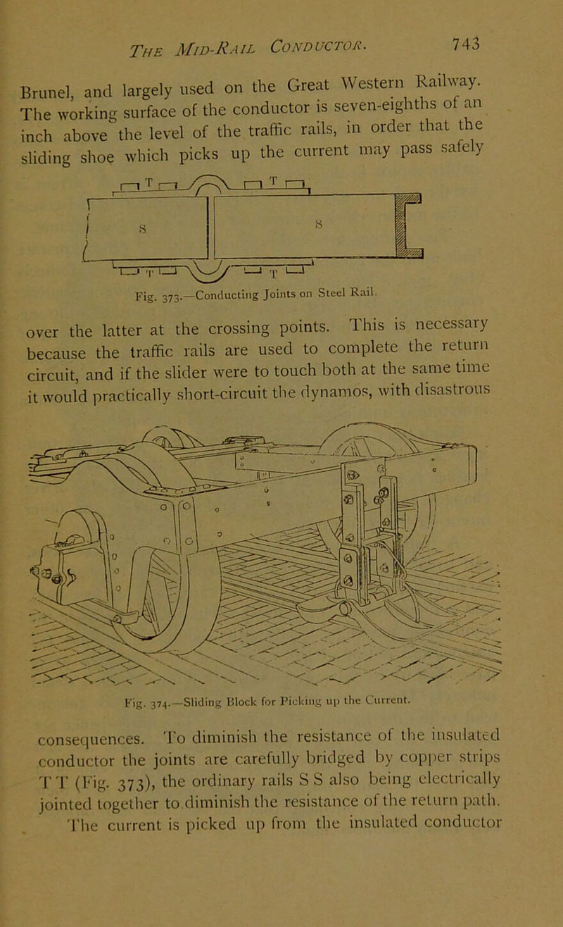 The Mid-Rail Conductor. Brunei, and largely used on the Great Western Railway. The working surface of the conductor is seven-eighths of an inch above the level of the traffic rails, in order that the sliding shoe which picks up the current may pass safely f j L Fig. 373.—Conducting Joints on Steel Rail over the latter at the crossing points. This is necessary because the traffic rails are used to complete the return circuit, and if the slider were to touch both at the same time it would practically short-circuit the dynamos, with disastrous Fig. 374.—Sliding lllock for Picking up the Current. consequences. 1 o diminish the resistance of the insulated conductor the joints are carefully bridged by copper strips TT (Fig. 373), the ordinary rails SS also being electrically jointed together to diminish the resistance of the return path. The current is picked up from the insulated conductor