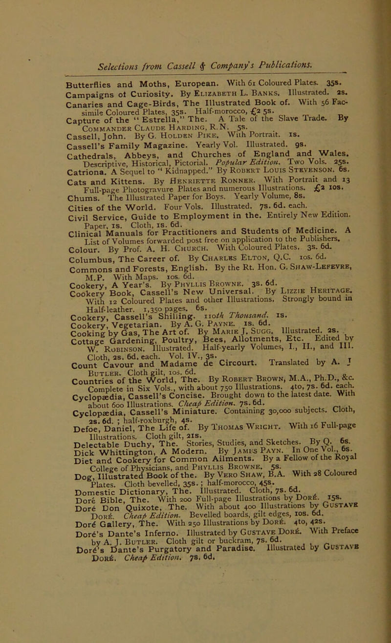 Butterflies and Moths, European. With 61 Coloured Plates. 35$ ■ Campaigns ot Curiosity. By Elizabeth L. Banks. Illustrated, as. Canaries and Cage-Birds, The Illustrated Book of. With 56 Fac- simile Coloured Plates, 35s- Half-morocco, £2 5s. Capture of the “ Estrella,” The. A lale of the Slave Trade. By Commander Claude Harding, R.N. 5s. Cassell, John. By G. Holden Pike. With Portrait, is. Cassell’s Family Magazine. Yearly Vol. Illustrated, gs. Cathedrals, Abbeys, and Churches of England and Wales. Descriptive, Historical, Pictorial. Popular Edition. Two Vols. 25s. Catriona. A Sequel to “ Kidnapped. By Robert Louis Stevenson. 6s. Cats and Kittens. By Henriktte Ronnhr. With Portrait and 13 Full-page Photogravure Plates and numerous Illustrations. £a 10s. Chums. The Illustrated Paper for Boys. Yearly Volume, 8s. Cities of the World. Four Vols. Illustrated. 7s. 6d. each. Civil Service, Guide to Employment in the. Entirely New Edition. Paper, is. Cloth, is. 6d. . . Clinical Manuals for Practitioners and Students of Medicine. A List of Volumes forwarded post free on application to the Publishers. Colour. By Prof. A. H. Church. With Coloured Plates. 3s- 6d- Columbus, The Career of. By Charles Elton, Q.C. ios. 6d. Commons and Forests, English. By the Rt. Hon. G. Shaw-Lefevre, M.P. With Maps. ios. 6d. Cookery, A Year’s. By Phyllis Browne. 3s. 6d. Cookery Book, Cassell’s New Universal. By Lizzie Heritage. With 12 Coloured Plates and other Illustrations. Strongly bound in Half-leather. i,35° P=>ges- 6s- , , Cookery, Cassell’s Shilling, noth Thousand, is. Cookery, Vegetarian. By A. G. Payne, is. 6d. Cooking by Gas, The Art of. By Marie J. Sugg. Illustrated, as. Cottagf Gardening, Poultry, Bees, Allotments, Etc. Edited by W. Robinson. Illustrated. Half-yearly Volumes, I., II., and 111. Cloth, 2S. 6d. each. Vol. IV., 3s. , , . , T Count Cavour and Madame de Circourt. Translated by A. J Butler. Cloth gilt, ios. 6d. a tilts Countries of the World, The. By Robert Brown, M.A., Ph D., Kc. Complete in Six Vols., with about 750 Illustrations. 410, 7s. 6d. each. Cyclopaedia, Cassell’s Concise. Brought down to the latest date. With about 600 Illustrations. Cheap Edition. 7s. 6d. Cyclopaedia, Cassell’s Miniature. Containing 30,000 subjects. Cloth, 2S. 6d. ; half-roxburgh, 4s. , _ Defoe, Daniel, The Life of. By Thomas Wright. With 16 Full-page Illustrations. Cloth gilt, 21s. Delectable Duchy, The. Stories, Studies, and Sketches. By Q. os. Dick Whittington, A Modern. By James Payn. In One Vol., 6s. Diet and Cookery for Common Ailments. By a Fellow of the Kojal College of Physicians, and Phyllis Browne. 5s Dog, Illustrated Book of the. By Vero Shaw, B.A. With 28 Coloured Plates. Cloth bevelled, 35s.; half-morocco, 45s. Domestic Dictionary, The. Illustrated. Cloth, 7s. 6d. Dore Bible, The. With 200 Full-page Illustrations by Dore. 15s. Dore Don Quixote, The. With about 400 Illustrations by Gustave DoriL Cheap Edition. Bevelled boards, gilt edges, ios. 6d. Dord Gailery, The. With 250 Illustrations by DqrE. 4to, 42s. Dore’s Dante’s Inferno. Illustrated by Gustave DorE. With Preface by A. J. Butler. Cloth gilt or buckram, 7s. M. Dord’s Dante's Purgatory and Paradise. Illustrated by Gustaib DokE. Cheap Edition. 7s, 6d,