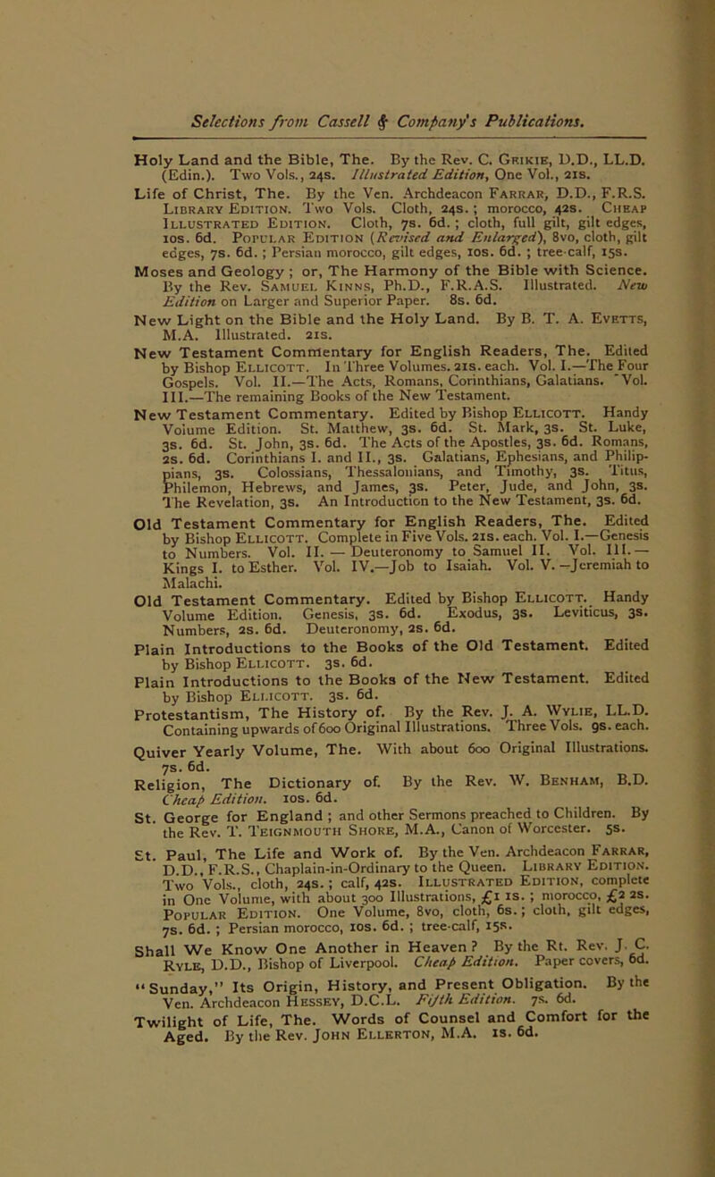 Holy Land and the Bible, The. By the Rev. C. Gkikie, D.D., LL.D. (Edin.). Two Vols., 24s. Illustrated. Edition, One Vol., 21s. Life of Christ, The. By the Ven. Archdeacon Farrar, D.D., F.R.S. Library Edition. Two Vols. Cloth, 24s. ; morocco, 42s. Cheap Illustrated Edition. Cloth, 7s. 6d. ; cloth, full gilt, gilt edges, 10s. 6d. Popular Edition (Revised and Enlarged), 8vo, cloth, gilt edges, 7s. 6d. ; Persian morocco, gilt edges, 10s. 6d. ; tree-calf, 15s. Moses and Geology ; or, The Harmony of the Bible with Science. By the Rev. Samuel Kinns, Ph.D., F.R.A.S. Illustrated. New Edition on Larger and Superior Paper. 8s. 6d. New Light on the Bible and the Holy Land. By B. T. A. Evetts, M.A. Illustrated. 21s. New Testament Commentary for English Readers, The. Edited by Bishop Ellicott. In Three Volumes. 21s. each. Vol. I.—The Four Gospels. Vol. II.—The Acts, Romans, Corinthians, Galatians. Vol. III.—The remaining Books of the New Testament. New Testament Commentary. Edited by Bishop Ellicott. Handy Volume Edition. St. Maithew, 3s. 6d. St. Mark, 3s. St. Luke, 3s. 6d. St. John, 3s. 6d. The Acts of the Apostles, 3s. 6d. Romans, 2s. 6d. Corinthians I. and II., 3s. Galatians, Ephesians, and Philip- pians, 3s. Colossians, Thessalonians, and Timothy, 3s. Titus, Philemon, Hebrews, and James, 3s. Peter, Jude, and John, 3s. The Revelation, 3s. An Introduction to the New Testament, 3s. 6d. Old Testament Commentary for English Readers, The. Edited by Bishop Ellicott. Complete in Five Vols. 21s. each. Vol. I.—Genesis to Numbers. Vol. II. —Deuteronomy to Samuel II. Vol. III. — Kings I. to Esther. Vol. IV.—Job to Isaiah. Vol. V.—Jeremiah to Malachi. Old Testament Commentary. Edited by Bishop Ellicott. Handy Volume Edition. Genesis, 3s. 6d. Exodus, 3s. Leviticus, 3s. Numbers, 2S. 6d. Deuteronomy, 2S. 6d. Plain Introductions to the Books of the Old Testament. Edited by Bishop Ellicott. 3s. 6d. Plain Introductions to the Books of the New Testament. Edited by Bishop Ellicott. 3s. 6d. Protestantism, The History of. By the Rev. J. A. Wylie, LL.D. Containing upwards of 600 Original Illustrations. Three Vols. gs. each. Quiver Yearly Volume, The. With about 600 Original Illustrations. 7s. 6d. Religion, The Dictionary of. By the Rev. W. Benham, B.D. Cheap Edition. 10s. 6d. St. George for England; and other Sermons preached to Children. By the Rev. T. Teignmouth Shore, M.A., Canon of Worcester. 5s. St. Paul, The Life and Work of. By the Ven. Archdeacon Farrar, D D., F.R.S., Chaplain-in-Ordinary to the Queen. Library Edition. Two Vols., cloth, 24s. ; calf, 42s. Illustrated Edition, complete in One Volume, with about 300 Illustrations, £1 is. ; morocco, £2 2s. Popular Edition. One Volume, 8vo, cloth, 6s.; cloth, gilt edges, 7s. 6d. ; Persian morocco, 10s. 6d. ; tree-calf, 15*- Shall We Know One Another in Heaven? By the Rt. Rev. J. C. Ryle, D.D., Bishop of Liverpool. Cheap Edition. Paper covers, 6d. “Sunday,” Its Origin, History, and Present Obligation. By the Ven. Archdeacon Hessey, D.C.L. Fijth Edition. 7s. 6d. Twilight of Life, The. Words of Counsel and Comfort for the Aged. By the Rev. John Ellerton, M.A. is. 6d.