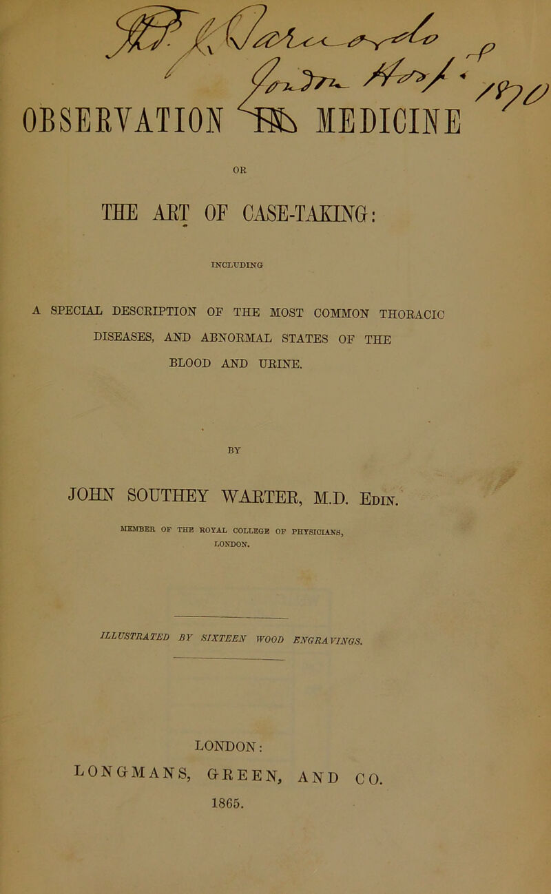 OR THE AET OF CASE-TAXING: INCLUDING A SPECIAL DESCRIPTION OF THE MOST COMMON THORACIC DISEASES, AND ABNORMAL STATES OF THE BLOOD AND URINE. BY JOHN SOUTHEY WARTER, M.D. Edin. MEMBER OF THE ROYAL COLLEGE OF PHYSICIANS, LONDON. illustrated by sixteen wood engra vinos. LONDON: LONGMANS, GREEN, AND CO. 1865.