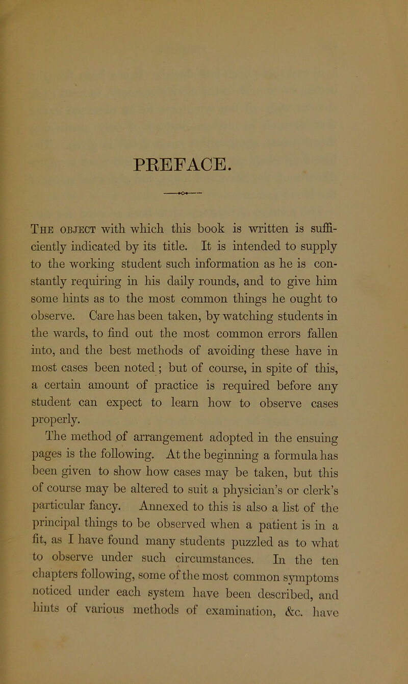 PREFACE. The object with which this book is written is suffi- ciently indicated by its title. It is intended to supply to the working student such information as he is con- stantly requiring in his daily rounds, and to give him some hints as to the most common things he ought to observe. Care has been taken, by watching students in the wards, to find out the most common errors fallen into, and the best methods of avoiding these have in most cases been noted ; but of course, in spite of this, a certain amount of practice is required before any student can expect to learn how to observe cases properly. The method of arrangement adopted in the ensuing pages is the following. At the beginning a formula has been given to show how cases may be taken, but this of course may be altered to suit a physician’s or clerk’s particular fancy. Annexed to this is also a list of the principal things to be observed when a patient is in a fit, as I have found many students puzzled as to what to observe under such circumstances. In the ten chapters following, some of the most common symptoms noticed under each system have been described, and hints of various methods of examination, Ac. have