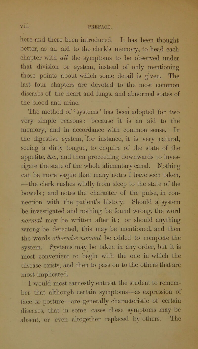 here and there been introduced. It has been thought better, as an aid to the clerlds memory, to head each chapter with all the symptoms to be observed under that division or system, instead of only mentioning those points about which some detail is given. The last four chapters are devoted to the most common diseases of the heart and lungs, and abnormal states of the blood and urine. The method of ‘ systems ’ has been adopted for two very simple reasons: because it is an aid to the memory, and in accordance with common sense. In the digestive system, for instance, it is very natural, seeing a dirty tongue, to enquire of the state of the appetite, &c., and then proceeding downwards to inves- tigate the state of the whole alimentary canal. Nothing can be more vague than many notes I have seen taken, —the clerk rushes wildly from sleep to the state of the bowels; and notes the character of the pulse, in con- nection with the patient’s history. Should a system be investigated and nothing be found wrong, the word normal may be written after it; or should anything wrong be detected, this may be mentioned, and then the words otherwise normal be added to complete the system. Systems may be taken in any order, but it is most convenient to begin with the one in which the disease exists, and then to pass on to the others that are most implicated. I would most earnestly entreat the student to remem- ber that although certain symptoms—as expression of face or posture—are generally characteristic of certain diseases, that in some cases these symptoms may be absent, or even altogether replaced by others. The