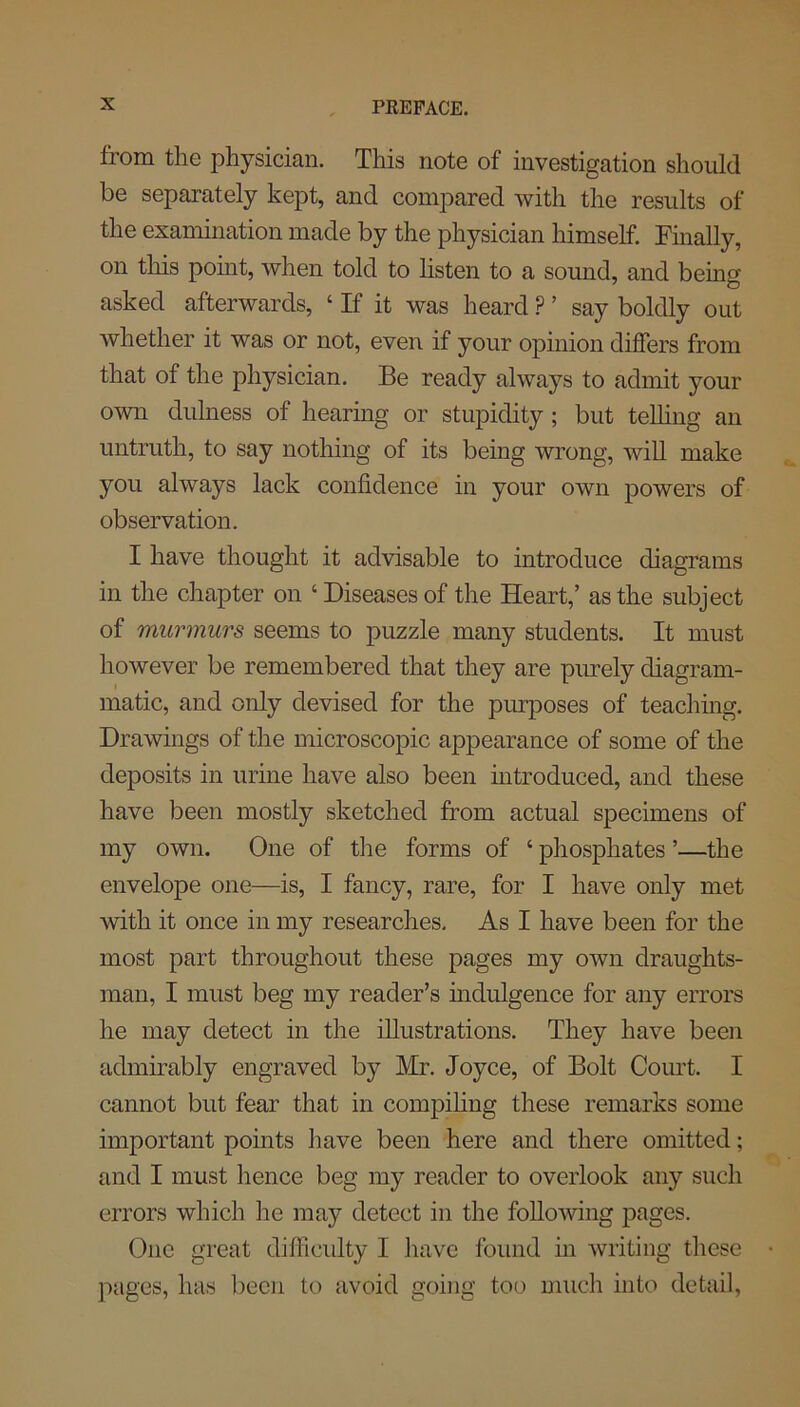 from the physician. This note of investigation should be separately kept, and compared with the results of the examination made by the physician himself. Finally, on this point, when told to listen to a sound, and being asked afterwards, ‘ If it was heard P ’ say boldly out whether it was or not, even if your opinion differs from that of the physician. Be ready always to admit your own dulness of hearing or stupidity ; but telling an untruth, to say nothing of its being wrong, will make you always lack confidence in your own powers of observation. I have thought it advisable to introduce diagrams in the chapter on ‘Diseases of the Heart,’ as the subject of murmurs seems to puzzle many students. It must however be remembered that they are purely diagram- matic, and only devised for the purposes of teaching. Drawings of the microscopic appearance of some of the deposits in urine have also been introduced, and these have been mostly sketched from actual specimens of my own. One of the forms of ‘ phosphates ’—the envelope one—is, I fancy, rare, for I have only met with it once in my researches. As I have been for the most part throughout these pages my own draughts- man, I must beg my reader’s indulgence for any errors he may detect in the illustrations. They have been admirably engraved by Mr. Joyce, of Bolt Court. I cannot but fear that in compiling these remarks some important points have been here and there omitted; and I must hence beg my reader to overlook any such errors which he may detect in the following pages. One great difficulty I have found in writing these • pages, has been to avoid going too much into detail,