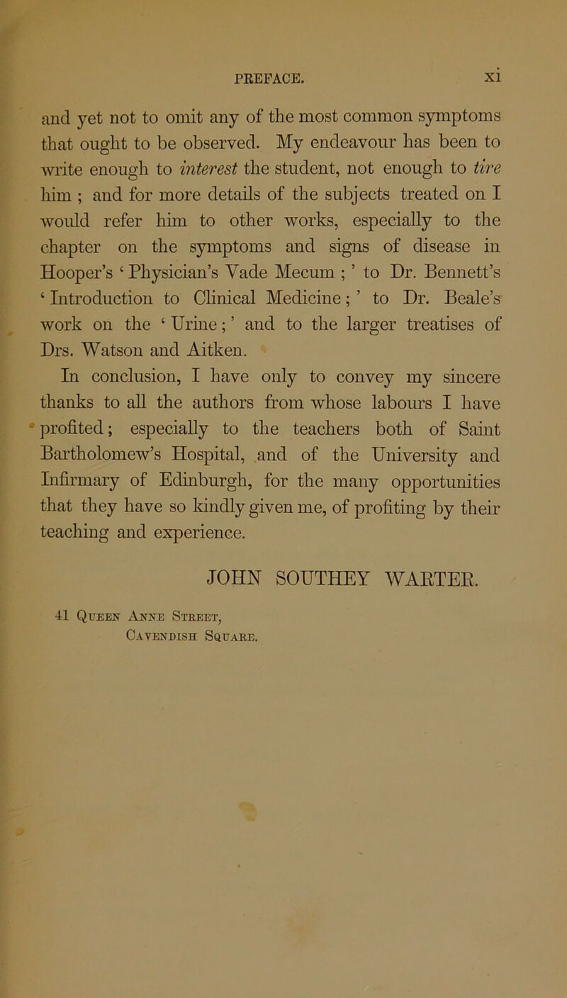 and yet not to omit any of the most common symptoms that ought to be observed. My endeavour has been to write enough to interest the student, not enough to tire him ; and for more details of the subjects treated on I would refer him to other works, especially to the chapter on the symptoms and signs of disease in Hooper’s 4 Physician’s Yade Mecum ; ’ to Dr. Bennett’s 4 Introduction to Clinical Medicine; ’ to Dr. Beale’s work on the 4 Urine; ’ and to the larger treatises of Drs. Watson and Aitken. In conclusion, I have only to convey my sincere thanks to all the authors from whose labours I have •profited; especially to the teachers both of Saint Bartholomew’s Hospital, and of the University and Infirmary of Edinburgh, for the many opportunities that they have so kindly given me, of profiting by their teaching and experience. JOHN SOUTHEY WARTEE, 41 Queen Anne Street, Cavendish Square.