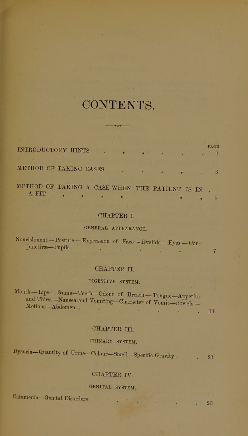 CONTENTS. INTRODUCTORY HINTS METHOD OF TAKING CASES • • . METHOD OF TAKING A CASE WHEN THE PATIENT IS TN A FIT ... CHAPTER I. GENERAL APPEARANCE. Nourishment — Posture — Expression of Face — Eyelids — Eyes — Con- junctiva;—Pupils ... CHAPTER II. DIGESTIVE SYSTEM. MOU!n7^?SrSimS~Tef1r0dOUr °f Breath-Tongue-Appetite and Thirst-Nausea and Vomiting—Character of Vomit-Bowels— Motions—Abdomen . 11 CHAPTER III. URINARY SYSTEM. Dysuria Quantity of Urine-Colour-Smell-Specific Gravity . CHAPTER IV. GENITAL SYSTEM. Catamenia—Genital Disorders 23