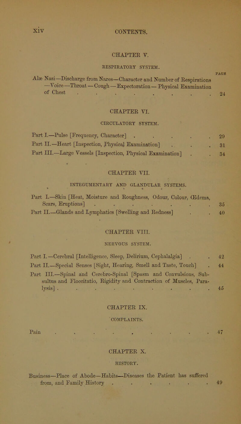 CHAPTER V. RESPIRATORY SYSTEM. PAGE Alse Nasi—Discharge from Nares—Character and Number of Respirations —Voice —Throat — Cough — Expectoration — Physical Examination of Chest ........ 24 CHAPTER VI. CIRCULATORY SYSTEM. Part I.—Pulse [Frequency, Character] . . . . .29 Part II.—Heart [Inspection, Physical Examination] . . ,31 Part III.—Large Vessels [Inspection, Physical Examination] . . 34 • • CHAPTER VII. INTEGUMENTARY AND GLANDULAR SYSTEMS. • i • 4 » Part I.—Skin [Heat, Moisture and Roughness, Odour, Colour, (Edema, Scars, Eruptions] ....... 35 Part II.—Glands and Lymphatics [Swelling and Redness] . . 40 CHAPTER VIII. NERVOUS SYSTEM. Part I. —Cerebral [Intelligence, Sleep, Delirium, Cephalalgia] . . 42 Part II.—Special Senses [Sight, Hearing, Smell and Taste, Touch] . 44 Part III.—Spinal and Cerebro-Spinal [Spasm and Convulsions, Sub- sultus and Floecitatio, Rigidity and Contraction of Muscles, Para- lysis] ......... 45 CHAPTER IX. COMPLAINTS. Pain ......... 47 CHAPTER X. HISTORY. Business—Place of Abode—Habits—Diseases the Patient has suffered from, and Family History ...... 49