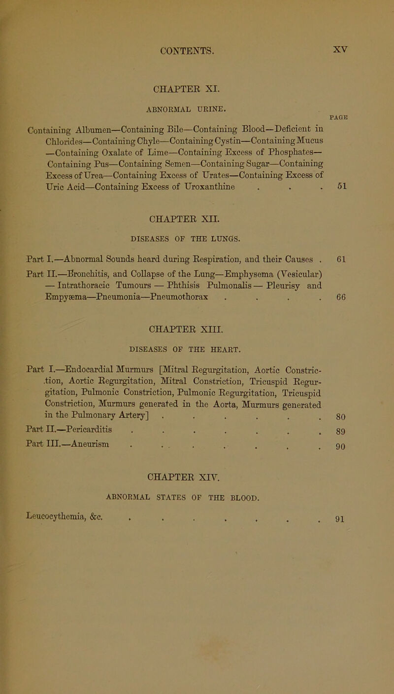 CHAPTER XI. ABNORMAL URINE. Containing Albumen—Containing Bile—Containing Blood—Deficient in Chlorides— Containing Chyle—Containing Cystin—Containing Mucus —Containing Oxalate of Lime—Containing Excess of Phosphates— Containing Pus—Containing Semen—Containing Sugar—Containing Excess of Urea—Containing Excess of Urates—Containing Excess of Uric Acid—Containing Excess of Uroxanthine CHAPTER XII. DISEASES OF THE LUNGS. Part I.—Abnormal Sounds heard during Respiration, and their Causes . Part II.—Bronchitis, and Collapse of the Lung—Emphysema (Vesicular) — Intrathoracie Tumours — Phthisis Pulmonalis — Pleurisy and Empysema—Pneumonia—Pneumothorax . . . . CHAPTER XIII. DISEASES OF THE HEART. Part I.—Endocardial Murnrars [Mitral Regurgitation, Aortic Constric- tion, Aortic Regurgitation, Mitral Constriction, Tricuspid Regur- gitation, Pulmonic Constriction, Pulmonic Regurgitation, Tricuspid Constriction, Murmurs generated in the Aorta, Murmurs generated in the Pulmonary Artery] ...... Part II.—Pericarditis ....... Part III.—Aneurism CHAPTER XIV. ABNORMAL STATES OF THE BLOOD. PAGE 51 61 66 80 89 90 Leucocythemia, &c. 91