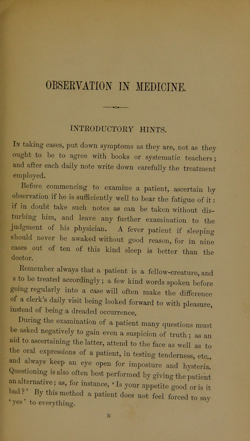 OBSERVATION IN MEDICINE. INTRODUCTORY HINTS. In taking cases, put down symptoms as they are, not as they ought to be to agree with books or systematic teachers; and after each daily note write down carefully the treatment employed. Before commencing to examine a patient, ascertain by observation if he is sufficiently well to bear the fatigue of it : if m doubt take such notes as can be taken without dis- tuibing him, and leave any further examination to the judgment of his physician. A fever patient if sleeping should never be awaked without good reason, for in nine cases out of ten of this kind sleep is better than the doctor. Remember always that a patient is a fellow-creature, and s to be treated accordingly; a few kind words spoken before going regularly into a case will often make the difference of a clerk’s daily visit being looked forward to with pleasure, instead of being a dreaded occurrence. During the examination of a patient many questions must be asked negatively to gain even a suspicion of truth ; as an aid to ascertaining the latter, attend to the face as well as to the oral expressions of a patient, in testing tenderness, etc., and always keep an eye open for imposture and hysteria Questioning is also often best performed by giving the patient analtematrve; as, for instance, ‘Is your appetite good oris it bad ? By this method a patient does not feel forced to say yes to everything. i: