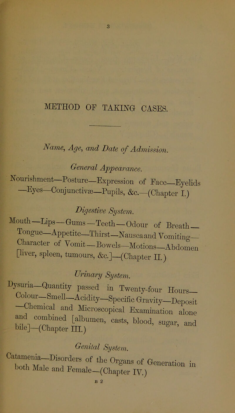 METHOD OF TAKING CASES. Name, Age, and Date of Admission. General Appearance. Nourishment—Posture—Expression of Face-Eyelids Eyes Conjunctivas—Pupils, &c.—(Chapter I.) Digestive System. Mouth —Lips—Gums — Teeth—Odour of Breath — Tongue—Appetite—Thirst-Nausea and Vomiting— Character of Vomit—Bowels—Motions Abdomen [liver, spleen, tumours, &c.]—(Chapter II.) Urinary System. Dysuria—Quantity passed in Twenty-four Hours— eolour-SmeU-Addi^-Spedfi0 Gravity-Deposit Giemical and Microscopical Examination alone and combined [albumen, casts, blood, sugar, and bile]—(Chapter III.) Genital System. C1rr7Di* °f ‘he °rganS of Oration in both Male and Female—(Chapter IV.)