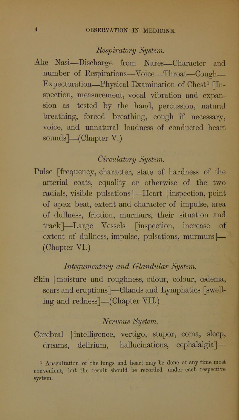 Respiratory System. Alas Nasi—Discharge from Nares—Character and number of Respirations—Voice—Throat—Cough— Expectoration—Physical Examination of Chest1 [In- spection, measurement, vocal vibration and expan- sion as tested by the hand, percussion, natural breathing, forced breathing, cough if necessary, voice, and unnatural loudness of conducted heart sounds]—(Chapter V.) Circulatory System. Pulse [frequency, character, state of hardness of the arterial coats, equality or otherwise of the two radials, visible pulsations]—Heart [inspection, point of apex beat, extent and character of impulse, area of dullness, friction, murmurs, their situation and track]—Large Vessels [inspection, increase of extent of dullness, impulse, pulsations, murmurs]— (Chapter VI.) Integumentary and Glandular System. Skin [moisture and roughness, odour, colour, oedema, scars and eruptions]—Glands and Lymphatics [swell- ing and redness]—(Chapter VII.) Nervous System. Cerebral [intelligence, vertigo, stupor, coma, sleep, dreams, delirium, hallucinations, cephalalgia]— 1 Auscultation of the lungs and heart may he done at any time most convenient, but the result should be recorded under each respective system.