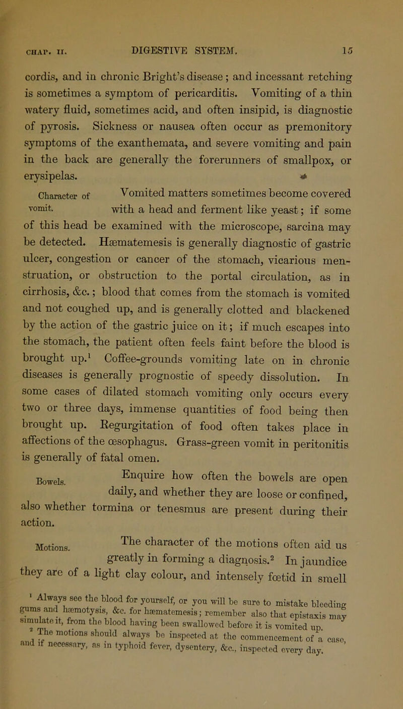 cordis, and in chronic Bright’s disease; and incessant retching is sometimes a symptom of pericarditis. Vomiting of a thin watery fluid, sometimes acid, and often insipid, is diagnostic of pyrosis. Sickness or nausea often occur as premonitory symptoms of the exanthemata, and severe vomiting and pain in the back are generally the forerunners of smallpox, or erysipelas. * Character of Vomited matters sometimes become covered vomit- with a head and ferment like yeast; if some of this head be examined with the microscope, sarcina may be detected. Hsematemesis is generally diagnostic of gastric ulcer, congestion or cancer of the stomach, vicarious men- struation, or obstruction to the portal circulation, as in cirrhosis, &c.; blood that comes from the stomach is vomited and not coughed up, and is generally clotted and blackened by the action of the gastric juice on it; if much escapes into the stomach, the patient often feels faint before the blood is brought up.1 Coffee-grounds vomiting late on in chronic diseases is generally prognostic of speedy dissolution. In some cases of dilated stomach vomiting only occurs every two or three days, immense quantities of food being then brought up. Regurgitation of food often takes place in affections of the oesophagus. Grass-green vomit in peritonitis is generally of fatal omen. Bowelg Enquire how often the bowels are open daily, and whether they are loose or confined, also whether tormina or tenesmus are present during their action. Motions. character of the motions often aid us greatly in forming a diagnosis.2 In jaundice they are of a light clay colour, and intensely foetid in smell Always see the blood for yourself, or you will be sure to mistake bleeding gums and haemotysis, &c. for hsematemesis; remember also that epistaxis may simulate it, from tho blood having been swallowed before it is vomited up The motions should always bo inspected at tho commencement of a case and if necessary, as ,n typhoid fever, dysentery, &c., inspected every day.