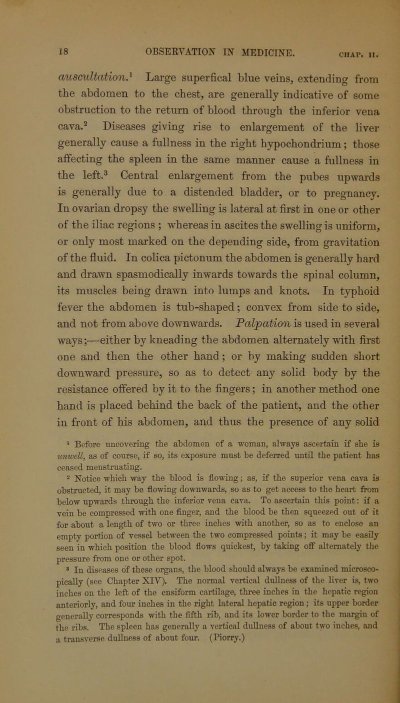 CHAP. II. auscultation.' Large superfical blue veins, extending from the abdomen to the chest, are generally indicative of some obstruction to the return of blood through the inferior vena cava.2 Diseases giving rise to enlargement of the liver generally cause a fullness in the right hypochondrium; those affecting the spleen in the same manner cause a fullness in the left.3 Central enlargement from the pubes upwards is generally due to a distended bladder, or to pregnancy. In ovarian dropsy the swelling is lateral at first in one or other of the iliac regions ; whereas in ascites the swelling is uniform, or only most marked on the depending side, from gravitation of the fluid. In colica pictonum the abdomen is generally hard and drawn spasmodically inwards towards the spinal column, its muscles being drawn into lumps and knots. In typhoid fever the abdomen is tub-shaped; convex from side to side, and not from above downwards. Palpation is used in several ways;—either by kneading the abdomen alternately with first one and then the other hand ; or by making sudden short downward pressure, so as to detect any solid body by the resistance offered by it to the fingers; in another method one hand is placed behind the back of the patient, and the other in front of his abdomen, and thus the presence of any solid 1 Before uncovering the abdomen of a woman, always ascertain if she is unwell, as of course, if so, its exposure must be deferred until the patient has ceased menstruating. 2 Notice which way the blood is flowing; as, if the superior vena cava is obstructed, it may be flowing downwards, so as to get access to the heart from below upwards through the inferior vena cava. To ascertain this point: if a vein be compressed with one finger, and the blood be then squeezed out of it for about a length of two or three inches with another, so as to enclose an empty portion of vessel between the two compressed points; it may be easily seen in which position the blood flows quickest, by taking off alternately the pressure from one or other spot. 3 In diseases of these organs, the blood should always be examined microsco- pically (see Chapter XIV). The normal vertical dullness of the liver is, two inches on the left of the ensiform cartilage, three inches in the hepatic region anteriorly, and four inches in the right lateral hepatic region; its upper border generally corresponds with the fifth rib, and its lower border to the margin of the ribs. The spleen has generally a vertical dullness of about two inches, and a transverse, dullness of about four. (Piorry.)