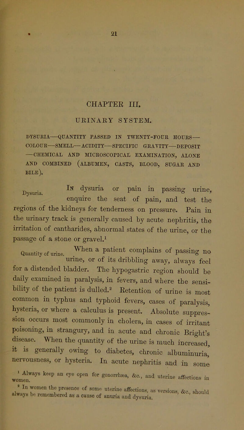 CHAPTER III. URINARY SYSTEM. DYSURIA QUANTITY PASSED IN TWENTY-FOUR HOURS— COLOUR—SMELL— ACIDITY—SPECIFIC GRAVITY—DEPOSIT —CHEMICAL AND MICROSCOPICAL EXAMINATION, ALONE AND COMBINED (ALBUMEN, CASTS, BLOOD, SUGAR AND bile). Dysuria dysuria or pain in passing urine, enquire the seat of pain, and test the regions of the kidneys for tenderness on pressure. Pain in the urinary track is generally caused by acute nephritis, the irritation of cantharides, abnormal states of the urine, or the passage of a stone or gravel.1 Quantity of urine. When & Patient COmPlainS of passing no urine, or of its dribbling away, always feel for a distended bladder. The hypogastric region should be daily examined in paralysis, in fevers, and where the sensi- bility of the patient is dulled.2 Retention of urine is most common in typhus and typhoid fevers, cases of paralysis, hysteria, or where a calculus is present. Absolute suppres- sion occurs most commonly in cholera, in cases of irritant poisoning, in strangury, and in acute and chronic Bright’s disease. When the quantity of the urine is much increased, it is generally owing to diabetes, chronic albuminuria,' nervousness, or hysteria. In acute nephritis and in some ' Always keep an eye open for gonorrhea, &c, and uterine affections in women. ’ In women the presence of some uterine affections, as versions, &e„ should always be remembered as a cause of anuria and dysuria.