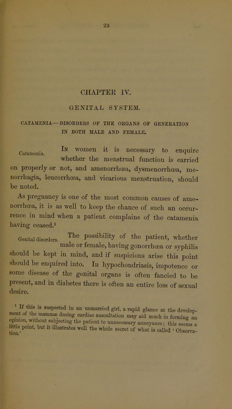 CHAPTER IV. GENITAL SYSTEM. CATAMENIA—DISORDERS OF THE ORGANS OF GENERATION IN BOTH MALE AND FEMALE. Catamenia bN women ^ is necessary to enquire whether the menstrual function is carried on properly or not, and amenorrhoea, dysmenorrhoea, me- norrhagia, leucorrhoea, and vicarious menstruation, should be noted. As pregnancy is one of the most common causes of ame- norrhoea, it is as well to keep the chance of such an occur- rence in mind when a patient complains of the catamenia having ceased.1 Genital disorders. The Possibility of the patient, whether male or female, having gonorrhoea or syphilis should be kept in mind, and if suspicions arise this point should be enquired into. In hypochondriasis, impotence or some disease of the genital organs is often fancied to be present, and in diabetes there is often an entire loss of sexual desire. If this is suspected in an unmarried girl, a rapid glance at the develop- ment of the mammae during cardiac auscultation may aid much in forming an opinion, without subjecting the patient to unnecessary annoyance; this seems a e point, hut it illustrates well the whole secret of what is called ‘ Observa-