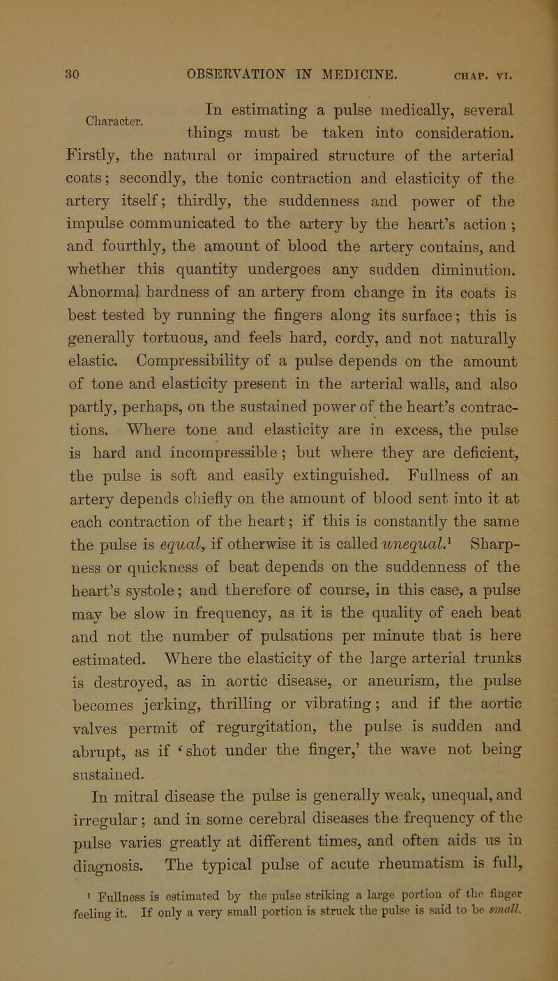 In estimating a pulse medically, several Character. things must be taken into consideration. Firstly, the natural or impaired structure of the arterial coats; secondly, the tonic contraction and elasticity of the artery itself; thirdly, the suddenness and power of the impulse communicated to the artery by the heart’s action ; and fourthly, the amount of blood the artery contains, and whether this quantity undergoes any sudden diminution. Abnormal hardness of an artery from change in its coats is best tested by running the fingers along its surface; this is generally tortuous, and feels hard, cordy, and not naturally elastic. Compressibility of a pulse depends on the amount of tone and elasticity present in the arterial walls, and also partly, perhaps, on the sustained power of the heart’s contrac- tions. Where tone and elasticity are in excess, the pulse is hard and incompressible ; but where they are deficient, the pulse is soft and easily extinguished. Fullness of an artery depends chiefly on the amount of blood sent into it at each contraction of the heart; if this is constantly the same the pulse is equal, if otherwise it is called unequal.' Sharp- ness or quickness of beat depends on the suddenness of the heart’s systole; and therefore of course, in this case, a pulse may be slow in frequency, as it is the quality of each beat and not the number of pulsations per minute that is here estimated. Where the elasticity of the large arterial trunks is destroyed, as in aortic disease, or aneurism, the pulse becomes jerking, thrilling or vibrating; and if the aortic valves permit of regurgitation, the pulse is sudden and abrupt, as if ‘shot under the finger,’ the wave not being sustained. In mitral disease the pulse is generally weak, unequal, and irregular; and in some cerebral diseases the frequency of the pulse varies greatly at different times, and often aids us in diagnosis. The typical pulse of acute rheumatism is full, 1 Fullness is estimated by the pulse striking a large portion of the finger feeling it. If only a very small portion is struck the pulse is said to be small.