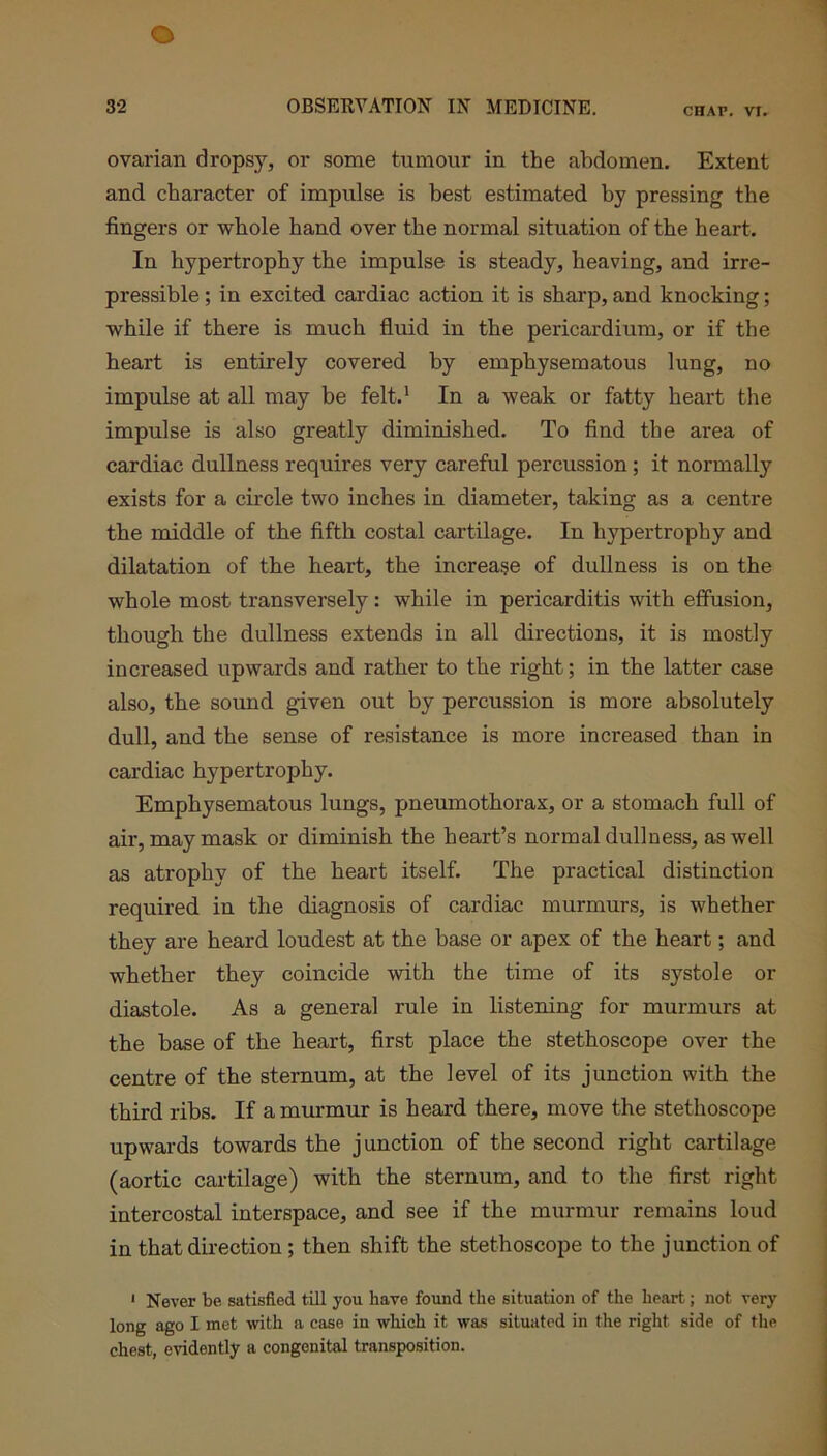 ovarian dropsy, or some tumour in the abdomen. Extent and character of impulse is best estimated by pressing the fingers or whole hand over the normal situation of the heart. In hypertrophy the impulse is steady, heaving, and irre- pressible ; in excited cardiac action it is sharp, and knocking; while if there is much fluid in the pericardium, or if the heart is entirely covered by emphysematous lung, no impulse at all may be felt.1 In a weak or fatty heart the impulse is also greatly diminished. To find the area of cardiac dullness requires very careful percussion ; it normally exists for a circle two inches in diameter, taking as a centre the middle of the fifth costal cartilage. In hypertrophy and dilatation of the heart, the increase of dullness is on the whole most transversely: while in pericarditis with effusion, though the dullness extends in all directions, it is mostly increased upwards and rather to the right; in the latter case also, the sound given out by percussion is more absolutely dull, and the sense of resistance is more increased than in cardiac hypertrophy. Emphysematous lungs, pneumothorax, or a stomach full of air, may mask or diminish the heart’s normal dullness, as well as atrophy of the heart itself. The practical distinction required in the diagnosis of cardiac murmurs, is whether they are heard loudest at the base or apex of the heart; and whether they coincide with the time of its systole or diastole. As a general rule in listening for murmurs at the base of the heart, first place the stethoscope over the centre of the sternum, at the level of its junction with the third ribs. If a murmur is heard there, move the stethoscope upwards towards the junction of the second right cartilage (aortic cartilage) with the sternum, and to the first right intercostal interspace, and see if the murmur remains loud in that direction; then shift the stethoscope to the junction of 1 Never be satisfied till you have found the situation of the heart; not very long ago I met with a case in which it was situated in the right side of the chest, evidently a congenital transposition.