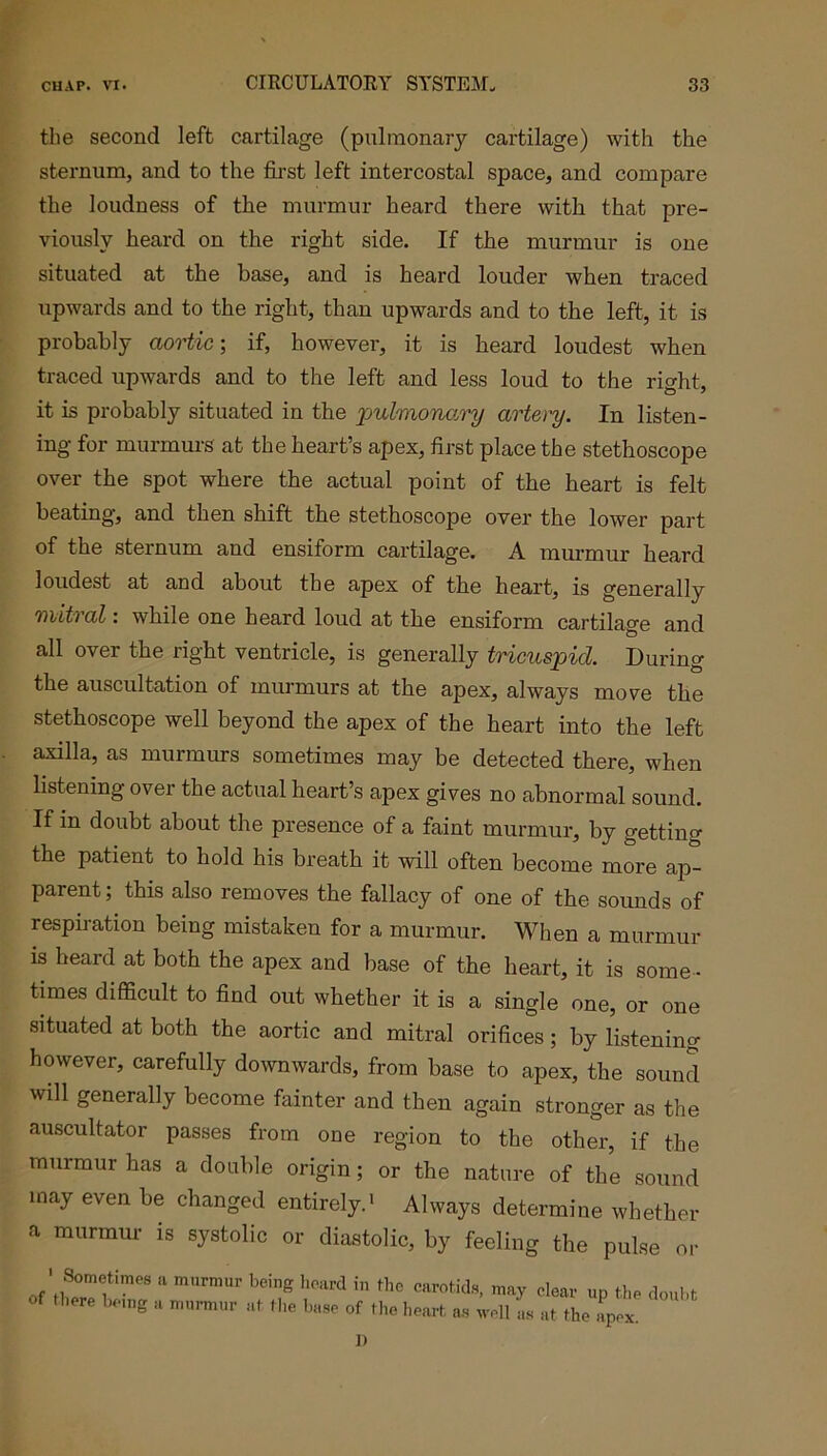 the second left cartilage (pulmonary cartilage) with the sternum, and to the first left intercostal space, and compare the loudness of the murmur heard there with that pre- viously heard on the right side. If the murmur is one situated at the base, and is heard louder when traced upwards and to the right, than upwards and to the left, it is probably aortic; if, however, it is heard loudest when traced upwards and to the left and less loud to the right, it is probably situated in the pulmonary artery. In listen- ing for murmurs at the heart’s apex, first place the stethoscope over the spot where the actual point of the heart is felt beating, and then shift the stethoscope over the lower part of the sternum and ensiform cartilage. A murmur heard loudest at and about the apex of the heart, is generally mitral: while one heard loud at the ensiform cartilage and all over the right ventricle, is generally tricuspid. During the auscultation of murmurs at the apex, always move the stethoscope well beyond the apex of the heart into the left axilla, as murmurs sometimes may be detected there, when listening over the actual heart’s apex gives no abnormal sound. If in doubt about the presence of a faint murmur, by getting the patient to hold his breath it will often become more ap- parent ; this also removes the fallacy of one of the sounds of respiration being mistaken for a murmur. When a murmur is heard at both the apex and base of the heart, it is some - times difficult to find out whether it is a single one, or one situated at both the aortic and mitral orifices; by listening however, carefully downwards, from base to apex, the sound will generally become fainter and then again stronger as the auscultator passes from one region to the other, if the murmur has a double origin; or the nature of the sound may even be changed entirely.1 Always determine whether a murmur is systolic or diastolic, by feeling the pulse or 1 Sometimes a murmur of there being a murmur being heard in the carotids, may clear up the doubt at the base of the heart as well as at the apex. 1)
