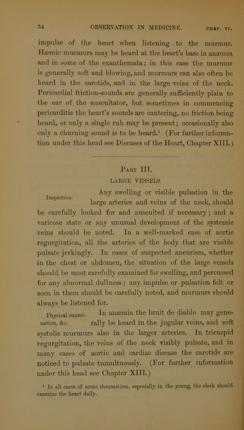 impulse of the heart when listening to the murmur. Hsemic murmurs may be heard at the heart’s base in anaemia and in some of the exanthemata; in this case the murmur is generally soft and blowing, and murmurs can also often be heard in the carotids, and in the large veins of the neck. Pericardial friction-sounds are generally sufficiently plain to the ear of the auscultator, but sometimes in commencing pericarditis the heart’s sounds are cantering, no friction being heard, or only a single rub may be present; occasionally also only a churning sound is to be heard.1 (For further informa- tion under this head see Diseases of the Heart, Chapter XIII.) Inspection. Part III. LARGE VESSELS. Any swelling or visible pulsation in the large arteries and veins of the neck, should be carefully looked for and ausculted if necessary; and a varicose state or any unusual development of the systemic veins should be noted. In a well-marked case of aortic regurgitation, all the arteries of the body that are visible pulsate jerlcingly. In cases of suspected aneurism, whether in the chest or abdomen, the situation of the large vessels should be most carefully examined for swelling, and percussed for any abnormal dullness; any impulse or pulsation felt or seen in them should be carefully noted, and murmurs should always be listened for. Physical exami- In anaemia the bruit de diable may gene- nation, &c. rally be heard in the jugular veins, and soft systolic murmurs also in the larger arteries. In tricuspid regurgitation, the veins of the neck visibly pulsate, and in many cases of aortic and cardiac disease the carotids are noticed to pulsate tumultuously. (For further information under this head see Chapter XIII.) 1 In all cases of acute rheumatism, especially in the young, the clerk should examine the heart daily.