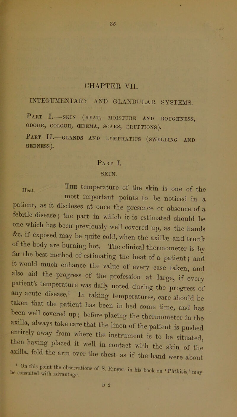 CHAPTER VII. INTEGUMENTARY AND GLANDULAR SYSTEMS. Part I.—skin (heat, moisture and roughness, ODOUR, COLOUR, (EDEMA, SCARS, ERUPTIONS). Part II. glands and lymphatics (swelling and redness). Part I. SKIN. Heat. The temPerature of the skin is one of the most important points to be noticed in a patient, as it discloses at once the presence or absence of a febrile disease; the part in which it is estimated should he one which has been previously well covered up, as the hands &c. if exposed may be quite cold, when the axilke and trunk of the body are burning hot. The clinical thermometer is by far the best method of estimating the heat of a patient; and it would much enhance the value of every case taken, and also aid the progress of the profession at large, if every patient’s temperature was daily noted during the progress of any acute disease.1 In taking temperatures, care should be taken that the patient has been in bed some time, and has been well covered up; before placing the thermometer in the axilla, always take care that the linen of the patient is pushed entirely away from where the instrument is to be situated, then having placed it well in contact with the skin of the axilla, fold the arm over the chest as if the hand were about TZilXT™ °f a Rig0r’ ^ WS b°°k ■****' -y 1) 2