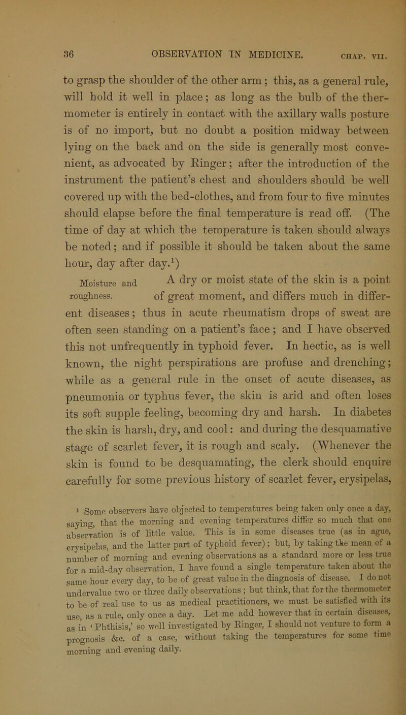 to grasp the shoulder of the other arm; this, as a general rule, will hold it well in place; as long as the bulb of the ther- mometer is entirely in contact with the axillary walls posture is of no import, but no doubt a position midway between lying on the hack and on the side is generally most conve- nient, as advocated by Ringer; after the introduction of the instrument the patient’s chest and shoulders should be well covered up with the bed-clothes, and from four to five minutes should elapse before the final temperature is read off (The time of day at which the temperature is taken should always be noted; and if possible it should be taken about the same hour, day after day.1) Moisture and A dry or moist state of the skin is a point roughness. of great moment, and differs much in differ- ent diseases; thus in acute rheumatism drops of sweat are often seen standing on a patient’s face; and I have observed this not unfrequently in typhoid fever. In hectic, as is well known, the night perspirations are profuse and drenching; while as a general rule in the onset of acute diseases, as pneumonia or typhus fever, the skin is arid and often loses its soft supple feeling, becoming dry and harsh. In diabetes the skin is harsh, dry, and cool: and during the desquamative stage of scarlet fever, it is rough and scaly. (Whenever the skin is found to be desquamating, the clerk should enquire carefully for some previous history of scarlet fever, erysipelas, 1 Some observers have objected to temperatures being taken only once a day, saying, that the morning and evening temperatures differ so much that one abserv'ation is of little value. This is in some diseases true (as in ague, erysipelas, and the latter part of typhoid fever); but, by taking tke mean of a number of morning and evening observations as a standard more or less true for a mid-day observation, I have found a single temperature taken about the same hour every day, to be of great value in the diagnosis of disease. I do not undervalue two or three daily observations ; but think, that for the thermometer to be of real use to us as medical practitioners, we must be satisfied with its use, as a rule, only once a day. Let me add however that in certain diseases, as in ‘ Phthisis,’ so well investigated by Ringer, I should not venture to form a prognosis &c. of a case, without, taking the temperatures for some time morning and evening daily.