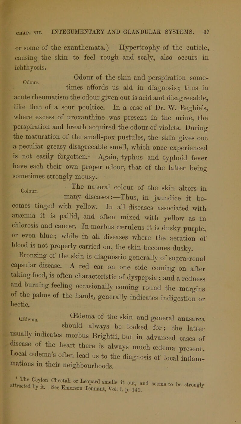 or some of the exanthemata.) Hypertrophy of the cuticle, causing the skin to feel rough and scaly, also occurs in ichthyosis. Odour of the skin and perspiration some- Odour. , 1 times affords us aid in diagnosis; thus in acute rheumatism the odour given out is acid and disagreeable, like that of a sour poultice. In a case of Dr. W. Begbie’s, where excess of uroxanthine was present in the urine, the perspiration and breath acquired the odour of violets. During the maturation of the small-pox pustules, the skin gives out a peculiar greasy disagreeable smell, which once experienced is not easily forgotten.1 Again, typhus and typhoid fever have each their own proper odour, that of the latter being sometimes strongly mousy. Colour natural colour of the skin alters in many diseases:—Thus, in jaundice it be- comes tinged with yellow. In all diseases associated with ana?mia it is pallid, and often mixed with yellow as in chlorosis and cancer. In morbus cseruleus it is dusky purple, or even blue; while in all diseases where the aeration of blood is not properly carried on, the skin becomes dusky. Bionzing of the skin is diagnostic generally of supra-renal capsular disease. A red ear on one side coming on after taking food, is often characteristic of dyspepsia; and a redness and burning feeling occasionally coming round the margins of the palms of the hands, generally indicates indigestion or hectic. (Edema. (Edema of the skin and general anasarca should always be looked for; the latter usually indicates morbus Brightii, but in advanced cases of disease of the heart there is always much cedema present. Local cedema’s often lead us to the diagnosis of local inflam- mations in their neighbourhoods.