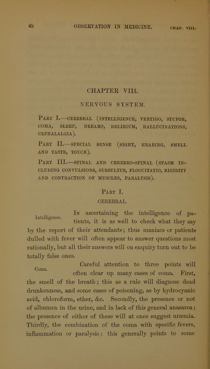 CHAI*. VIII. CHAPTER VIII. NERVOUS SYSTEM. Part I.—cerebral (intelligence, vertigo, stupor, COMA, SLEEP, DREAMS, DELIRIUM, HALLUCINATIONS, cephalalgia). Part II.—special sense (sight, hearing, smell AND TASTE, TOUCH). Part III.—spinal and cerebro-spinal (spasm in- cluding CONVULSIONS, SUBSULTUS, FLOCCITATIO, RIGIDITY AND CONTRACTION OF MUSCLES, PARALYSIS). Part I. CEREBRAL. Intelligence. In ascertaining the intelligence of pa- tients, it is as well to check what they say by the report of their attendants; thus maniacs or patients dulled with fever will often appear to answer questions most rationally, but all their answers will on enquiry turn out to be totally false ones. Careful attention to three points will Coma. often clear up many cases of coma. First, the smell of the breath ; this as a rule will diagnose dead drunkenness, and some cases of poisoning, as by hydrocyanic acid, chloroform, ether, &c. Secondly, the presence or not of albumen in the urine, and in lack of this general anasarca; the presence of either of these will at once suggest uriemia. Thirdly, the combination of the coma with specific fevers, inflammation or paralysis; this generally points to some