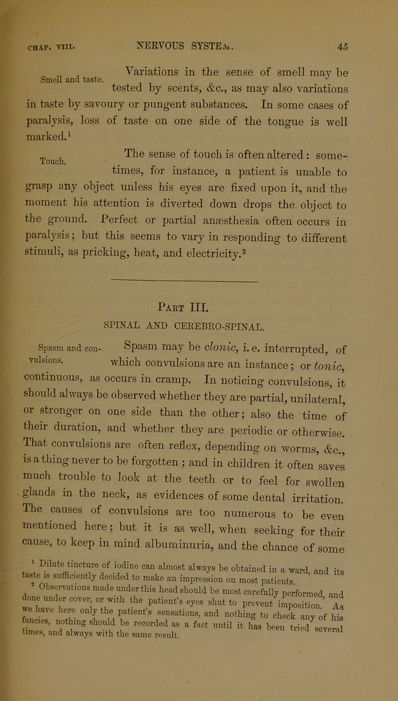 „ , Variations in the sense of smell may he Smell and taste. tested by scents, &c., as may also variations in taste by savoury or pungent substances. In some cases of paralysis, loss of taste on one side of the tongue is well marked.1 „ , The sense of touch is often altered : some- Touch. times, for instance, a patient is unable to grasp any object unless his eyes are fixed upon it, and the moment his attention is diverted down drops the object to the ground. Perfect or partial anaesthesia often occurs in paralysis; but this seems to vary in responding to different stimuli, as pricking, heat, and electricity.2 Part III. SPINAL AND CEREBRO-SPINAL. Spasm and con- Spasm may be clonic, i. e. interrupted, of vnlsions. which convulsions are an instance; or tonic, continuous, as occurs in cramp. In noticing convulsions, it should always be observed whether they are partial, unilateral, or stronger on one side than the other; also the time of their duration, and whether they are periodic or otherwise. That convulsions are often reflex, depending on worms, &c., is a thing never to be forgotten ; and in children it often saves much trouble to look at the teeth or to feel for swollen glands m the neck, as evidences of some dental irritation. The causes of convulsions are too numerous to be even mentioned here; but it is as well, when seeking for their cause, to keep in mind albuminuria, and the chance of some ’ Dilute tinctJe of iodine can almost always be obtained in a ward, and its taste is sufficiently decided to make an impression on most patients. Observations made under this head should be most carefully performed and done under cover or with the patient’s eyes shut to prevent^mposTon As we have here only the patient’s sensations, and nothing to check any oi his fancies, nothing should be recorded as a fact until it has been tried several tunes, and always with the same result. 1