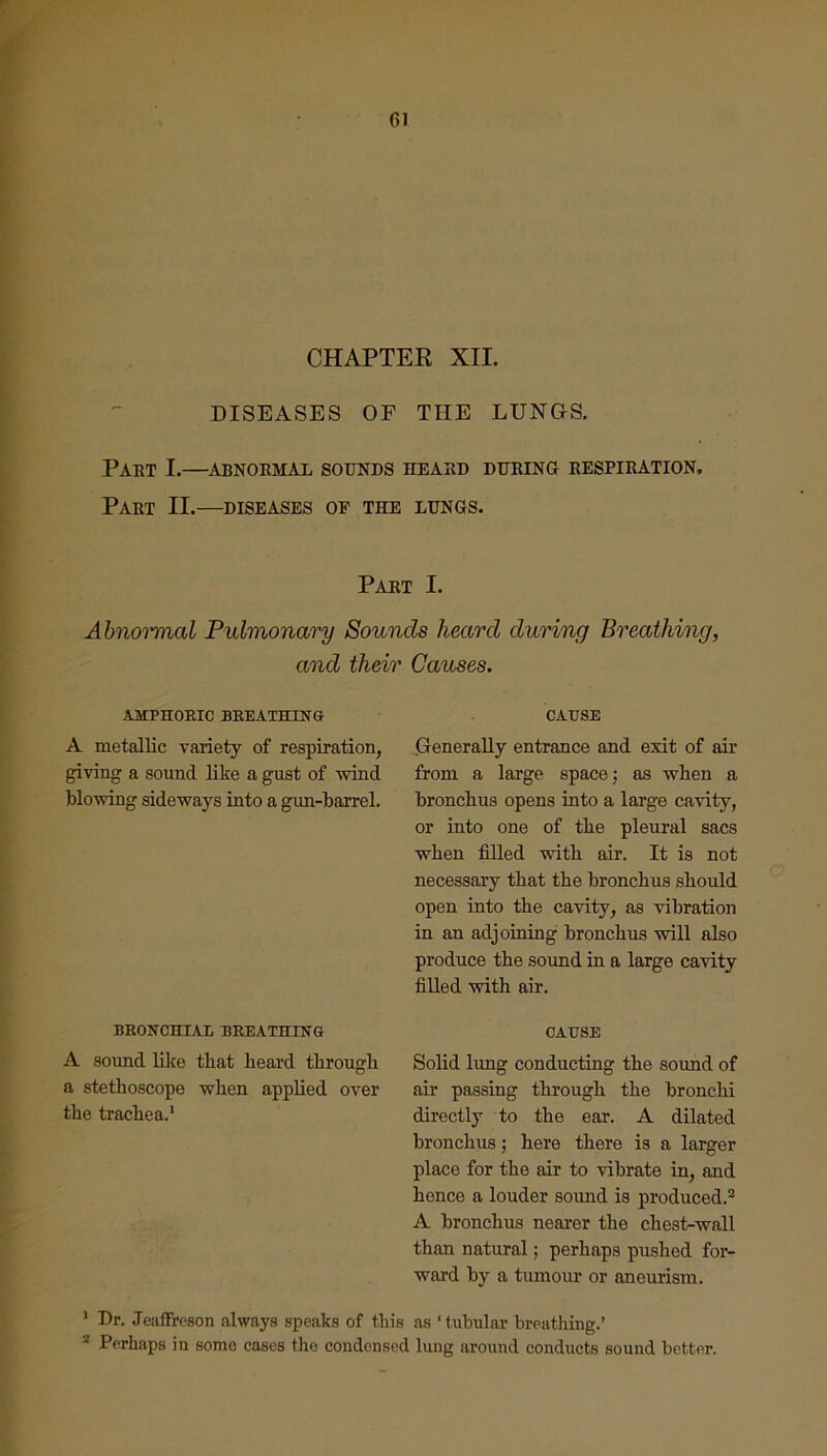 CHAPTER XII. DISEASES OF THE LUNGS. Part I.—abnormal sounds heard during respiration. Part II.—diseases oe the lungs. Part I. Abnormal Pulmonary Sounds heard during Breathing, and their Causes. AMPHORIC BREATHING A metallic variety of respiration, giving a sound like a gust of wind blowing sideways into a gun-barrel. BRONCHIAL BREATHING A sound like that heard through a stethoscope when applied over the trachea.1 CAUSE Generally entrance and exit of air from a large space; as when a bronchus opens into a large cavity, or into one of the pleural sacs when filled with air. It is not necessary that the bronchus should open into the cavity, as vibration in an adjoining bronchus will also produce the sound in a large cavity filled with air. CAUSE Solid lung conducting the soimd of air passing through the bronchi directly to the ear. A dilated bronchus; here there is a larger place for the air to vibrate in, and hence a louder sound is produced.2 A bronchus nearer the chest-wall than natural; perhaps pushed for- ward by a tumour or aneurism. 1 Dr. Jeaffreson always speaks of this as ‘ tubular breathing.’