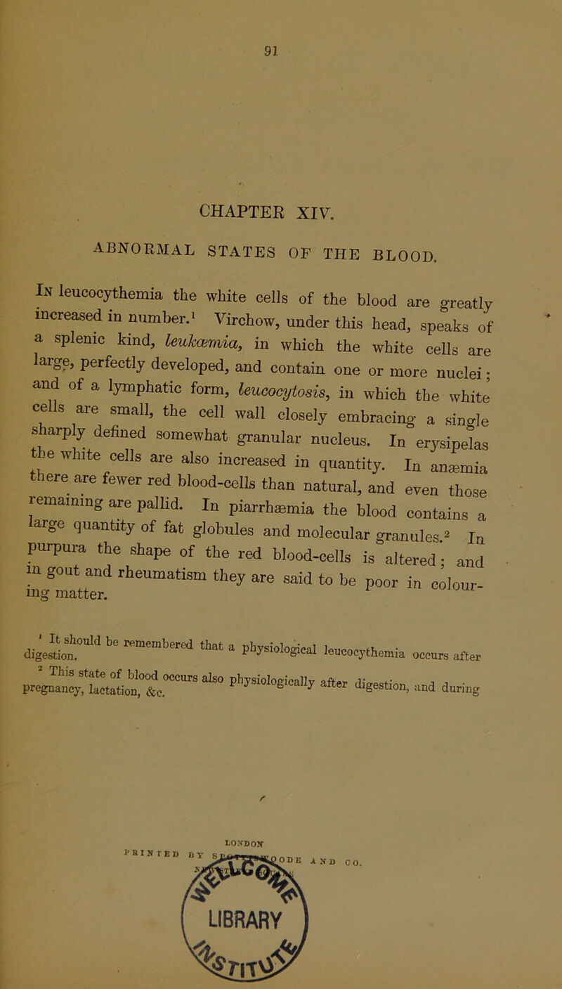 CHAPTER XIV. ABNORMAL STATES OF THE BLOOD. In leucocythemia the white cells of the blood are greatly increased in number.1 Virchow, under this head, speaks of a splenic kind, leukemia, in which the white cells are large, perfectly developed, and contain one or more nuclei; and of a lymphatic form, leucocytosis, in which the white cells are small, the cell wall closely embracing a single sharply defined somewhat granular nucleus. In erysipelas t je white cells are also increased in quantity. In anaemia there are fewer red blood-cells than natural, and even those remaining are pallid. In piarrhaemia the blood contains a large quantity of fat globules and molecular granules * In purpura the shape of the red blood-cells is altered; and m gout and rheumatism they are said to be poor in colour- ing matter. digeS».0aIdl<!r,‘mCmber,!d leucocytiemia. occur, after proJat;lXnX.°““SaISO cud during r LONDON