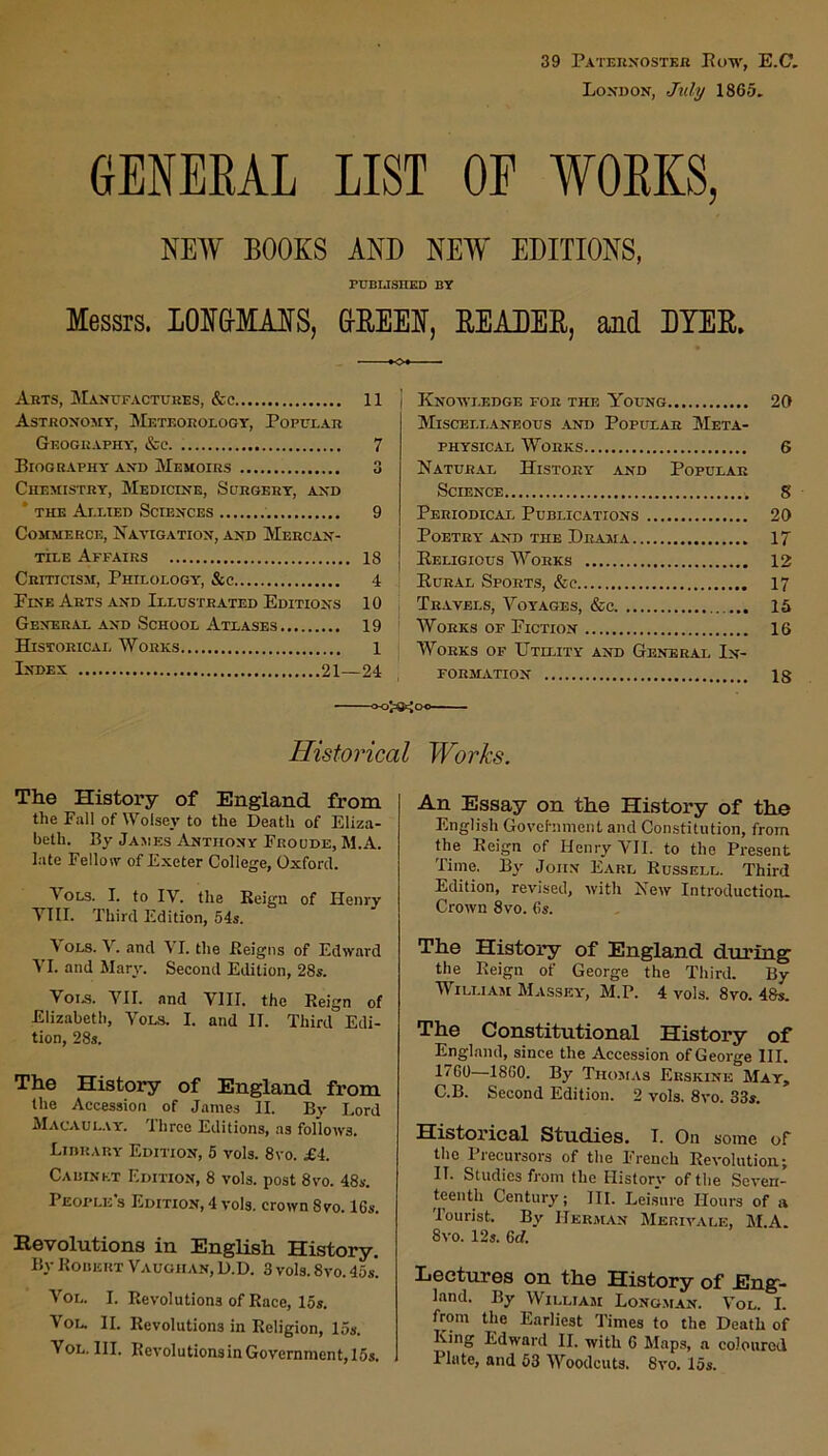39 Paternoster Eoyv, E.C. London, July 1865. (jENEEAL list of works, NEW BOOKS AND NEW EDITIONS, PUBLISHED BY Messrs. lOKMASS, &K.EEN, READER, and DYER. Arts, Manufactures, See 11 j Astronomy, Meteorology, Popular Geography, See 7 Biography- and Memoirs 3 Chemistry, Medicine, Surgery, and * the Allied Sciences 9 Commerce, Navigation, and Mercan- tile Affairs 18 Criticism, Philology, See 4 Fine Arts and Illustrated Editions 10 General and School Atlases 19 Historical Works 1 Index 21—24 Knowledge for the Young 20 Miscellaneous .and Popular Meta- physical Works 6 Natural History and Popular Science g Periodical Publications 20 Poetry and the Drama 17 Religious Works 12 Rural Sports, &c 17 Travels, Voyages, &c 15 Works of Fiction 16 Works of Utility and General In- formation is Historical Works. The History of England from the Fall of Wolsev to the Death of Eliza- beth. By James Anthony Froude, M.A. late Fellow of Exeter College, Oxford. Vols. 1. to IV. the Reign of Henry VIII. Third Edition, 54s. \ ols. V. and YI. the Reigns of Edward VI. and Mary. Second Edition, 28s. Voi.s. VII. and VIII. the Reign of Elizabeth, Vols. I. and II. Third Edi- tion, 28s. The History of England from the Accession of James II. By Lord Macaulay. Three Editions, as follows. Library Edition, 5 vols. 8vo. £i. Cabinet Edition, 8 vols. post 8vo. 48s. People's Edition, 4 vols. crown 8vo. 16s. Revolutions in English History. By Robert Vaughan, D.D. 3 vols. 8vo. 45s*. Vol. I. Revolutions of Race, 15s. Vol. II. Revolutions in Religion, 15s. Vol. III. RevolutionsinGovernment,15s. An Essay on the History of the English Govet-nment and Constitution, from the Reign of Henry VII. to the Present Time. By John Earl Russell. Third Edition, revised, with New Introduction* Crown 8vo. 6s. The History of England during the Reign of George the Third. By William Massey, M.P. 4 vols. 8vo. 48s. The Constitutional History of England, since the Accession of George III. 1760—1860. By Thomas Erskine May, C.B. Second Edition. 2 vols. 8vo. 33s. Historical Studies. I. On some of the Precursors of the French Revolution; II. Studies from the History of the Seven- teenth Century; III. Leisure Hours of a lourist. By Herman Merivale, M.A. 8vo. 12s. 6tf. Lectures on the History of Eng- land. By William Longman. Vol. I. from the Earliest Times to the Death of King Edward II. with 6 Maps, a coloured Plate, and 53 Woodcuts. 8vo. 15s.