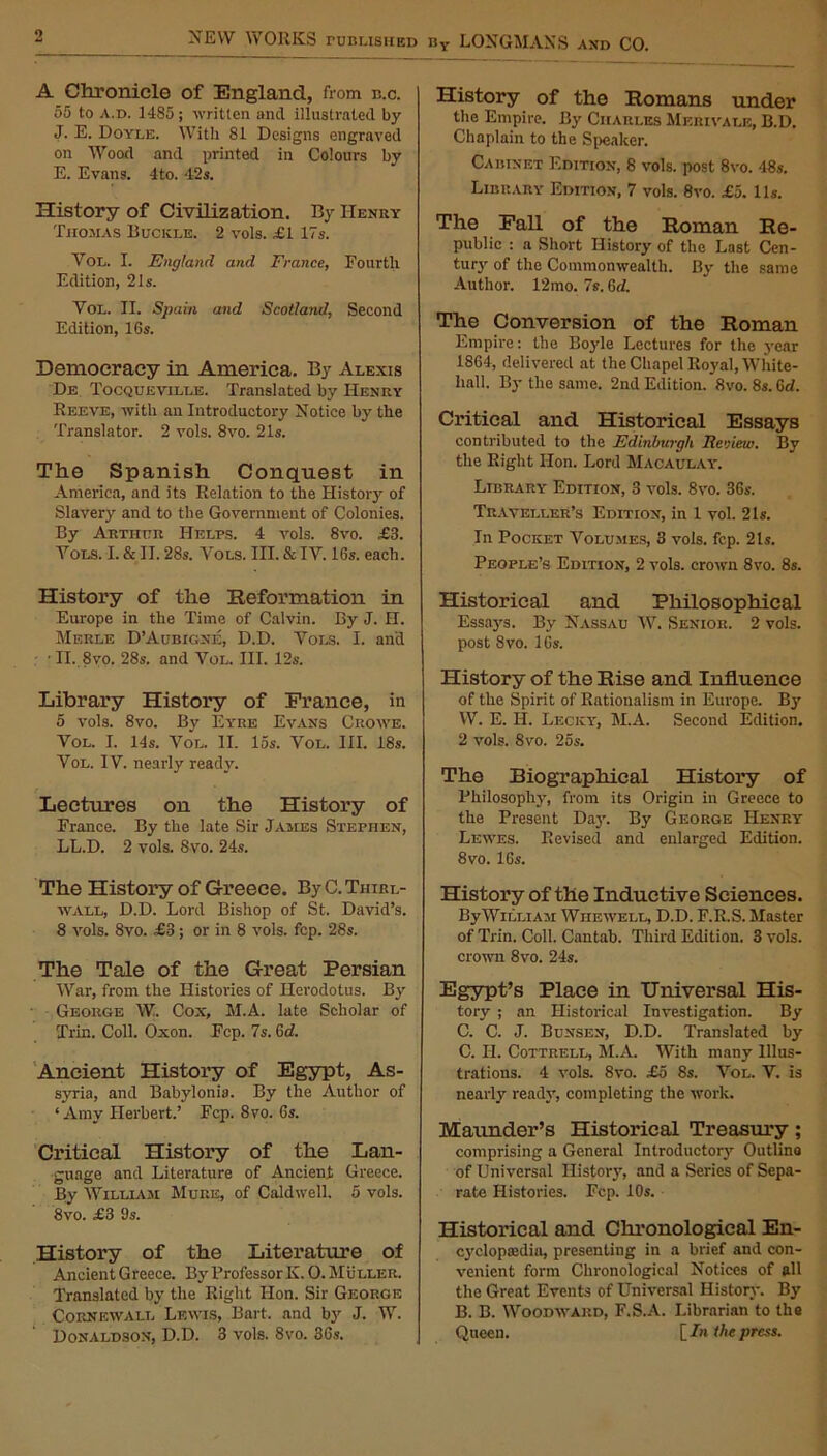 o A Chronicle of England, from b.c. 55 to a.d. 1485; written and illustrated by J. E. Doyle. With 81 Designs engraved on Wood and printed in Colours by E. Evans. 4to. 42s. History of Civilization. By Henry Thomas Buckle. 2 vols. £1 17s. Vol. I. England and France, Fourth Edition, 21s. Vol. II. Spain and Scotland, Second Edition, 16s. Democracy in America. By Alexis De Tocqueville. Translated by Henry Reeve, with an Introductory Notice by the Translator. 2 vols. 8vo. 21s. The Spanish Conquest in America, and its Relation to the History of Slavery and to the Government of Colonies. By Arthur Helps. 4 vols. 8vo. £3. Vols. I. & II. 28s. Vols. III. & IV. 16s. each. History of the Reformation in Europe in the Time of Calvin. By J. H. Merle D’Aubigne, D.D. Vols. I. and • II. 8yo. 28s. and Vol. III. 12s. Library History of France, in 5 vols. 8vo. Bv Eyre Evans Crowe. Vol. I. 14s. Vol. II. 15s. Vol. III. 18s. Vol. IV. nearly ready. Lectures on the History of France. By the late Sir James Stephen, LL.D. 2 vols. 8vo. 24s. The History of G-reece. ByC.TniRL- wall, D.D. Lord Bishop of St. David’s. 8 vols. 8vo. £3; or in 8 vols. fcp. 28s. The Tale of the Great Persian War, from the Histories of Herodotus. By George W. Cox, M.A. late Scholar of Trin. Coll. Oxon. Fcp. 7s. 6d. Ancient History of Egypt, As- syria, and Babylonia. By the Author of ‘ Amy Herbert.’ Fcp. 8 vo. 6s. Critical History of the Lan- guage and Literature of Ancient Greece. By William Mure, of Caldwell. 5 vols. 8vo. £3 9s. History of the Literature of Ancient Greece. By Professor K. 0. Muller. Translated by the Right Hon. Sir George Cornewall Lewis, Bai t, and by J. W. Donaldson, D.D. 3 vols. 8vo. 36s. History of the Romans under the Empire. By Charles Merivale, B.D. Chaplain to the Speaker. Cabinet Edition, 8 vols. post 8vo. 48s. Library Edition, 7 vols. 8vo. £5. 11s. The Fall of the Roman Re- public : a Short History of the Last Cen- tury of the Commonwealth. By the same Author. 12mo. 7s. 6d. The Conversion of the Roman Empire: the Boyle Lectures for the year 1864, delivered at the Chapel Royal, White- hall. By the same. 2nd Edition. 8vo. 8s. 6d. Critical and Historical Essays contributed to the Edinburgh Review. By the Right Hon. Lord Macaulay. Library Edition, 3 vols. 8vo. 36s. Traveller’s Edition, in 1 vol. 21s. In Pocket Volumes, 3 vols. fcp. 21s. People’s Edition, 2 vols. crown 8vo. 8s. Historical and Philosophical Essays. By Nassau IV. Senior. 2 vols. post 8vo. 16s. History of the Rise and Influence of the Spirit of Rationalism in Europe. By W. E. II. Lecicy, M.A. Second Edition. 2 vols. 8vo. 25s. The Biographical History of Philosophy, from its Origin in Greece to the Present Day. By George Henry Lewes. Revised and enlarged Edition. 8vo. 16s. History of the Inductive Sciences. ByWiLLiAM Whewell, D.D. F.R.S. Master of Trin. Coll. Cantab. Third Edition. 3 vols. crown 8vo. 24s. Egypt’s Place in Universal His- tory ; an Historical Investigation. By C. C. J. Bunsen, D.D. Translated by C. H. Cottrell, M.A. With many Illus- trations. 4 vols. 8vo. £5 8s. Vol. V. is nearly ready, completing the work. Maunder’s Historical Treasury; comprising a General Introductory Outline of Universal History, and a Series of Sepa- rate Histories. Fcp. 10s. Historical and Chronological En- cyclopedia, presenting in a brief and con- venient form Chronological Notices of all the Great Events of Universal History. By B. B. Woodward, F.S.A. Librarian to the Queen. [ In the press.