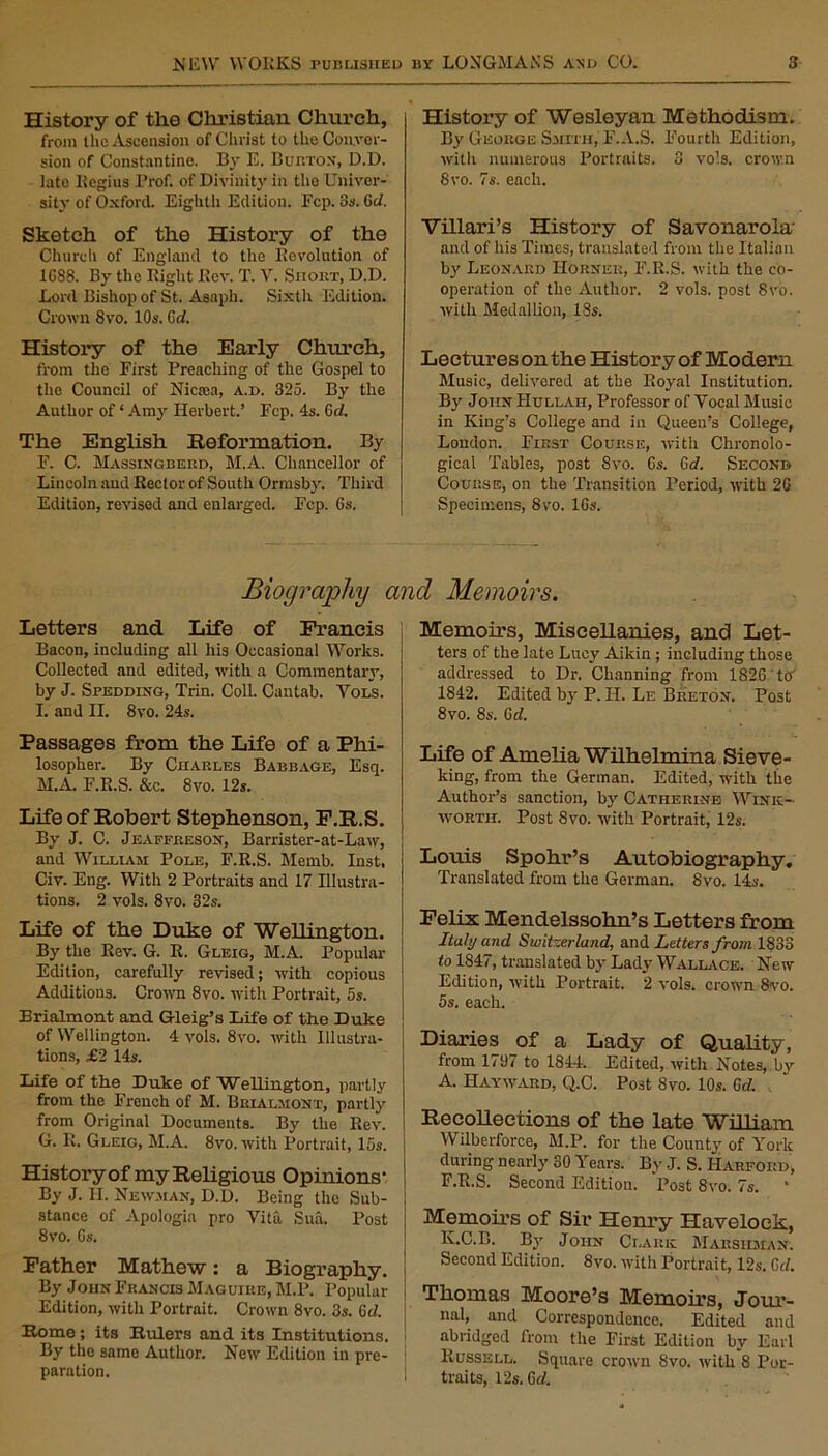 History of the Christian Church, from the Ascension of Christ to the Conver- sion of Constantine. By E. Burton, D.D. late Regius Prof, of Divinity in the Univer- sity of Oxford. Eighth Edition. Fcp. 8s. Grf. Sketch of the History of the Church of England to the Revolution of 1G88. By the Right Rev. T. V. Snoirr, D.D. Lord Bishop of St. Asaph. Sixth Edition. Crown 8vo. 10s. Grf. History of the Early Church, from the First Preaching of the Gospel to the Council of Niciea, a.d. 325. By the Author of ‘ Amy Herbert.’ Fcp. 4s. Grf. The English Reformation. By F. C. Massingberd, M.A. Chancellor of Lincoln and Rector of South Ormsby. Third Edition, revised and enlarged. Fcp. Gs. History of Wesleyan Methodism. By George Smith,' F.A.S. Fourth Edition, with numerous Portraits. 3 vo!s. crown 8 vo. 7s. each. Villari’s History of Savonarola' and of his Times, translated from the Italian by Leonard Horner, F.R.S. with the co- operation of the Author. 2 vols. post 8vo. with Medallion, 18s. Lectures on the History of Modern Music, delivered at the Royal Institution. By John IIullah, Professor of Vocal Music in King’s College and in Queen’s College, London. First Course, with Chronolo- gical Tables, post 8vo. 6s. Grf. Second Course, on the Transition Period, with 2G Specimens, 8vo. 16s. Biography and Memoirs. Letters and. Life of Francis Bacon, including all his Occasional Works. Collected and edited, with a Commentary, by J. Spedding, Trin. Coll. Cantab. Vols. I. and II. 8vo. 24s. Passages from the Life of a Phi- losopher. By Charles Babbage, Esq. M.A. F.R.S. &e. 8vo. 12s. Life of Robert Stephenson, F.R.S. By J. C. Jeaffreson, Barrister-at-Law, and William Pole, F.R.S. Memb. Inst, Civ. Eng. With 2 Portraits and 17 Illustra- tions. 2 vols. 8vo. 32s. Life of the Duke of Wellington. By the Rev. G. R. Gleig, M.A. Popular Edition, carefully revised; with copious Additions. Crown 8vo. with Portrait, 5s. Brialmont and Gleig’s Life of the Duke of Wellington. 4 vols. 8vo. with Illustra- tions, £2 14s. Life of the Duke of Wellington, partly from the French of M. Brialmont, partly from Original Documents. By the Rev. G. R. Gleig, M.A. 8vo. with Portrait, 15s. History of my Religious Opinions- By J. II. Newman, D.D. Being the Sub- stance of Apologia pro Vita Sua. Post 8vo. Gs. Father Mathew: a Biography. By John Francis Maguire, M.P. Popular Edition, with Portrait. Crown 8vo. 3s. Grf. Rome; its Rulers and its Institutions. By the same Author. New Edition in pre- paration. Memoirs, Miscellanies, and Let- ters of the late Lucy Aikin ; including those addressed to Dr. Channing from 1826 to' 1842. Edited by P. H. Le Breton. Post 8vo. 8s. Grf. Life of Amelia Wilhelmina Sieve- king, from the German, Edited, with the Author’s sanction, by Catherine Wink- worth. Post Svo. with Portrait, 12s. Louis Spohr’s Autobiography. Translated from the German. 8vo. 14s. Felix Mendelssohn’s Letters from Italy and Switzerland, and Letters from 1833 to 1847, translated by Lady Wallace. New Edition, with Portrait. *2 vols. crown 8vo. 5s. each. Diaries of a Lady of Quality, from 1797 to 1844. Edited, with Notes, by A. Hayward, Q.C. Post Svo. 10s. Grf. Recollections of the late William Wilberforce, M.P. for the County of York during nearly SO Years. By J. S. Harford, F.R.S. Second Edition. Post 8vo. 7s. * Memoirs of Sir Henry Havelock, K.C.B. By John Clark Marsiiman. Second Edition. 8vo. with Portrait, 12s. Grf. Thomas Moore’s Memoirs, Jour- nal, and Correspondence. Edited and abridged from the First Edition by Earl Russell. Square crown 8vo. with 8 Por- traits, 12s. Grf.