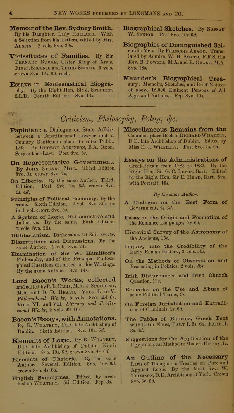 Memoir of the Rev. Sydney Smith. By his Daughter, Lady Holland. With a Selection from his Letters, edited by Mrs. Austin. 2 vols. 8vo. 28s. Vicissitudes of Families. By Sir Bernard Burke, Ulster King of Arms. I First, Second, and Third Series. 3 vols. I crown 8vo. 12s. Crf. each. Essays in Ecclesiastical Biogra- phy. By the Right Hon. Sir J. Stephen, LL.D. Fourth Edition. 8vo. 14s. Biographical Sketches. By Nassau W. Senior. Post 8vo. 10*. 0d. Biographies of Distinguished Sci- entific Men. By Francois Arago. Trans- lated by Admiral W. H. Smyth, F.R.S. the Rev. B. Powell, M.A. and R. Grant, M.A 8vo. 18s. Maunder’s Biographical Trea- sury : Memoirs, Sketches, and Brief Notices of above 12,000 Eminent Persons of All Ages and Nations. Fcp. 8vo. 10*. Criticism,, Philosophy, Polity, tj’c. - Papinian: a Dialogue on State Affairs between a Constitutional Lawyer and a Country' Gentleman about to enter Public Life. By' George Atkinson, B.A. Oxon. Serjeant-at-Law. Post 8vo. os. On Representative Government. By' John Stuart Mill. 'Jbird Edition 8vo. 9s. crown 8vo. 2*. On Liberty. By the same Author. Third, Edition. Post 8vo. 7s. 6d. crown 8vo. 1*. id, Principles of Political Economy. By the same. Sixth Edition. 2 vols. 8vo. 30s. or in l vol. crown 8vo. 5s. A System of Logic, Ratiocinative and Inductive. By the same. Fifth Edition. 2 vols. 8vo. 25s. Utilitarianism. By the same. 2d Edit. Svo. 5s. Dissertations and Discussions. By the same Author. 2 vols. 8vo. 24s. Examination of Sir W. Hamilton’s Philosophy, and of the Principal Philoso- phical Questions discussed in his Writings. By the same Author. 8vo. 14s. Lord Bacon’s Works, collected and edited byR. L.Ellis, M.A. J. Spedding, M.A. and D. D. Heath. Vols. I. to V. Philosophical Works, 5 vols. 8vo. £i 6s. Vols. VI. and VII. Literary and Profes- sional Works, 2 vols. £1 lGs. Bacon’s Essays, with Annotations. By R. Whatkly, D.D. late Archbishop of Dublin. Sixth Edition. Svo. 10s. Gd. Elements of Logic. By R. Whatelt, D.D. late Arclibisbop of Dublin. Ninth Edition. 8vo. 10s. Gcl. crown Svo. 4s. Gd. Elements of Rhetoric. By the same Author. Seventh Edition. 8vo. 10s. 6d. crown 8vo. 4s. Gd. English Synonymes. Edited by Arch- bishop Whatkly. 5th Edition. Fcp. 3s. Miscellaneous Remains from the Common-place Book of Richard Whately, D.D. late Archbishop of Dublin. Edited by Miss E. J. Whately. Post 8vo. 7s. Gd. Essays on the Administrations of Great Britain from 1783 to 1830. By the Right Hon. Sir G. C. Lewis, Bart. Edited by' the Right Hon. Sir E. Head, Bart. 8vo. with Portrait, 15s. By the same Author. A Dialogue on the Best Form of Government, 4s. Gd. Essay on the Origin and Formation of the Romance Languages, 7s. 6d. Historical Survey of the Astronomy of the Ancients, 15s. Inquiry into the Credibility of the Early Roman History, 2 vols. 30s. On the Methods of Observation and Reasoning in Politics, 2 vols. 28s. Irish Disturbances and Irish Church Question, 12s. Remarks on the Use and Abuse of some Political Terms, 9s. On Foreign Jurisdiction and Extradi- tion of Criminals, 2s. 6d. The Fables of Babrius, Greek Text with Latin Notes, Part I. 5s. 6cl. Part 11. 3s. Gd. Suggestions for the Application of the Egyptological Method to Modern History, Is. An Outline of the Necessary Laws of Thought: a Treatise on Pure and Applied Logic. By the Most Rev. W. Thomson, D.D. Archbishop of York. Crown 8vo. 5s Gd.