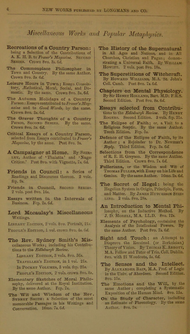 Miscellaneous Works and Popular Metaphysics. Recreations of a Country Parson: being a Selection of the Contributions of A. K. II. B. to Fraser’s Magazine. Second Series. Crown 8vo. 3s. Gd. The Commonplace Philosopher in Town and Country. By the same Author. Crown 8vo. 3s 6d. Leisure Hours in Town; Essays Consola- tory, yEsthetical, Moral, Social, and Do- mestic. By the same. Crown 8vo. 3s. 6d. The Autumn Holidays of a Country Parson: Essays contributed to Fraser’s Mag- azine and to Good IVords, by the same. Crown 8vo. 3s. 6d. The Graver Thoughts of a Country Parson, Second Series. By the same. Crown 8vo. 3s. 6d. Critical Essays of a Country Parson, selected from Essays contributed to Fraser’s Magazine, by the same. Post 8vo. 9s. A Campaigner at Home. By Shir- ley, Author of ‘Thalatta’ and ‘ Nugae Criticte.’ Post 8vo. with Vignette, 7s. Gd. Friends in Council: a Series of Readings and Discourses thereon. 2 vols. fcp. 9s. Friends in Council, Second Series. 2 vols. post 8vo. 14s. Essays written in the Intervals of Business. Fcp. 2s. Gd. Lord Macaulay’s Miscellaneous Writings. Library Edition, 2 vols. 8vo. Portrait, 21s. People’s Edition, 1 vol. crown 8vo. 4s. Gd. The Rev. Sydney Smith’s Mis- cellaneous Works; including his Contribu- tions to the Edinburgh Review. Library Edition, 3 vols. 8vo. 36s. Traveller’s Edition, in 1 vol. 21s. In Pocket Volumes, 3 vols. fcp. 21s. People’s Edition, 2 vols. crown 8vo. Ss. Elementary Sketches of Moral Philo- sophy, delivered at the Royal Institution. By the same Author. Fcp. 7s. The Wit and Wisdom of the Hev. Sydney Smith: a Selection of the most memorable Passages in his Writings and Conversation, 16 mo. 7s. Gd. The History of the Supernatural in All Ages and Nations, and in All Churches, Christian and Pagan; demon- strating a Universal Faith. By William Howitt. 2 vols. post 8vo. 18s. The Superstitions of Witchcraft. By Howard Williams, M.A. St. John’s Coll. Camb. Post 8vo. 7s. Gd. Chapters on Mental Physiology. By Sir Henry Holland, Bart. M.D. F.R.S. Second Edition. Post 8vo. 8s. 6d. Essays selected from Contribu- tions to the Edinburgh Review. By Henry Rogers. Second Edition. 3 vols. fcp. 21s. The Eclipse of Faith; or, a Visit to a Religious Sceptic. By the same Author. Tenth Edition. Fcp. 5s. Defence of the Eclipse of Faith, by its Author ; a Rejoinder to Dr. Newman’s Reply. Third Edition. Fcp. 3s. Gd. Selections from the Correspondence of R. E. H. Greyson. By the same Author. Third Edition. Crown 8vo. 7s. Gd. Fulleriana, or the Wisdom and Wit of Thomas Fuller,with Essay on his Life and Genius. By the same Author. lGmo. 2s. Gd. The Secret of Hegel: being the Hegelian System in Origin, Principle, Form, and Matter. By James Hutchison Stir- ling. 2 vols. 8vo. 28s. An Introduction to Mental Phi- losophy, on the Inductive Method. By J. D. Morell, M.A. LL.D. 8vo. 12s. Elements of Psychology, containing the Analysis of the Intellectual Powers. By the same Author. Post Svo. 7s. Gd. Sight and Touch: an Attempt to Disprove the Received (or Berkeleian) Theory of Vision. By Thomas K. Abbott, M.A. Fellow aud Tutor of Trim Coll. Dubliu. 8vo. with 21 Woodcuts, 5s. Gd. The Senses and the Intellect. By Alexander Bain, M.A. Prof, of Logic in the Univ. of Aberdeen. Second Edition. 8vo. 15s. The Emotions and the WiU, by the same Author; completing a Systematic Exposition of the Human Mind. 8vo. 15s. On the Study of Character, including an Estimate of Phrenology. By the same Author. 8vo. 9s.