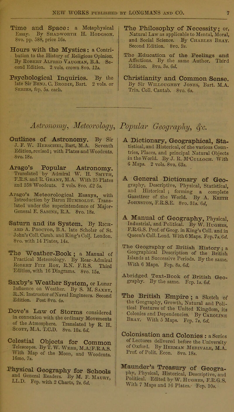 Time and Space: a Metaphysical Essay. By Shadworth H. Hodgson. 8vo. pp. 588, price 16s. Horn’s with the Mystics: a Contri- bution to tho History of Religious Opinion. By Robert Alfred Vaughan, B.A. Se- cond Edition. 2 vols. crown Svo. 12s. Psychological Inquiries. By the late Sir Benj. C. Brodie, Bart. 2 vols. or Series, fcp. 5s. each. The Philosophy of Necessity; or, Natural Law as applicable to Mental, Moral, and Social Science. By Charles Bray. Second Edition. ' 8vo. 9s. The Education of the Feelings and Affections. By the same Author. Third Edition. 8vo. 3s. Gd. Christianity and Common Sense. By Sir Willoughby Jones, Bart. M.A. Trin. Coll. Cantab. 8vo. 6s. Astronomy, Meteorology, Popular Geography, fyc. Outlines of Astronomy. By Sir J. F. W. Herschel, Bart, M.A. Seventh Edition, revised; with Plates and Woodcuts. 8vo. ISs. Arago’s Popular Astronomy. Translated by Admiral W. H. Smyth, F.R.S. and R. Grant, M.A. With 25 Plates and 358 Woodcuts. 2 vols. 8vo. £2 5s. .Arago’s Meteorological Essays, with Introduction by Baron Humboldt. Trans- lated under the superintendence of Major- General E. Sabine, R.A. 8vo. 18s. Saturn and its System. By Rich- ard A. Proctor, B.A. late Scholar of St. John’s Coll. Camb. and King’s Coll. London. 8vo. with 14 Plates, 14s. The Weather-Book ; a Manual of Practical Meteorology. By Rear-Admiral Robert Fitz Roy, R.N. F.R.S. Third Edition, with 16 Diagrams. 8vo. 15s. Saxby’s Weather System, or Lunar Influence on Weather. By S. M. Saxby, R..N. Instructor of Naval Engineers. Second Edition. Post 8vo. 4s. Dove’s Law of Storms considered in connexion with the ordinary Movements of the Atmosphere. Translated by R. H. Scott, M.A. T.C.D. 8vo. 10s. Gd. Celestial Objects for Common Telescopes. By T. W. Webb, M.A.1F.R.A.S. With Map of the Moon, and Woodcuts! 16mo. 7s. Physical Geography for Schools and General Readers. By M. F. Maury, LL.D. Fcp. with 2 Charts, 2s. Gd. A Dictionary, Geographical, Sta- tistical, and Historical, of the various Coun- tries, Places, and principal Natural Objects in the World. By J. R. M'Colloch. With 6 Maps. 2 vols. 8vo. 63s. A General Dictionary of Geo- graphy, Descriptive, Physical, Statistical, and Historical ; forming a complete Gazetteer of the World. By A. Keith Johnston, F.R.S.E. 8vo. 31s. Gd, A Manual of Geography, Physical, Industrial, and Political. By W. Hughes, F.R.G.S. Prof, of Geog. in King’s Coll, and in Queen’s Coll.Lond. With6 Maps. Fcp. 7s. Gd. The Geography of British History; a Geographical Description of the British Islands at Successive Periods. By the same. With 6 Maps. Fcp. 8s. Gd. Abridged Text-Book of British Geo- graphj'. By the same. Fcp. Is. Gd. The British Empire ; a Sketch of the Geography, Growth, Natural and Poli- tical Features of the United Kingdom, its Colonies and Dependencies. By Caroline Bray. With 5 Maps. Fcp. 7s. Gd. Colonisation and Colonies : a Series of Lectures delivered before the University of Oxford. By Herman Merivale, M.A. Prof, of Polit. Econ. 8vo. 18s. Maunder’s Treasury of Geogra- phy Physical, Historical, Descriptive, and Political. Edited by W. Hughes, F.R.G.S. With 7 Maps and J6 Plates.- Fcp. 10s.