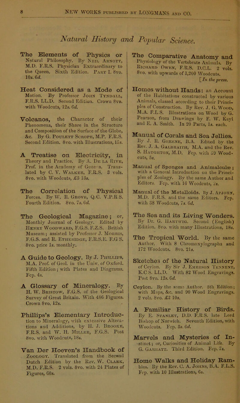 Natural History and Popular Science. The Elements of Physics or Natural Philosophy. By Neil Arnott, M.D. F.R.S. Physician Extraordinary to the Queen. Sixth Edition. Part I. 8vo. 10s. 6d. Heat Considered as a Mode of Motion. By Professor John Tyndall, F.R.S. LL.T). Second Edition. Crown 8vo. with Woodcuts, 12s. Gd. Volcanos, the Character of their Phenomena, their Share in the Structure and Composition of the Surface of the Globe, &c. By G. Poulett Scrope, M.P. F.R.S. Second Edition. 8vo. with Illustrations, 15s. A Treatise on Electricity, in Theory and Practice. By A. De la Rive, Prof, in the Academy of Geneva. Trans- lated by C. V. Walker, F.Ii.S. 3 vols. 8vo. with Woodcuts, £3 13s. The Correlation of Physical Forces. By W. R. Grove, Q.C. V.P.R S. Fourth Edition. 8vo. 7s. Gd. The Geological Magazine; or, Monthly Journal of Geology. Edited by Henry Woodward, F.G.S. F.Z.S. British Museum ; assisted by Professor J. Morris, F.G.S. and R. Etheridge, F.R.S.E. F.G S. 8vo. price Is. monthly. A Guide to Geology. By J. Phillips, M.A. Prof, of Geol. in the Univ. of Oxford. Fifth Edition; with Plates and Diagrams. Fcp. 4s. A Glossary of Mineralogy. By H. W. Bristow, F.G.S. of the Geological Survey of Great Britain. With 486 Figures. Crown 8vo. 12s. Phillips’s Elementary Introduc- tion to Mineralogy, with extensive Altera- tions and Additions, by Ii. J. Brooke, F.R.S. and W. H. Miller, F.G.S. Post 8vo. with Woodcuts, 18s. Van Der Hoeven’s Handbook of Zoology. Translated from the Second Dutch Edition by the Rev. W. Clark, M.D. F.R.S. 2 vols. 8vo. with 24 Plates of Figures, 60s. The Comparative Anatomy and Physiology of the Vertebrate Animals. By Richard Owen, F.R.S. D.C.L. 2 vols. 8vo. with upwards of 1,200 Woodcuts. [ In the press. Homes without Hands: an Account of the Habitations constructed by various Animals, classed according to their Princi- ples of Construction. By Rev. J. G. Wood, M.A. F.L.S. Illustrations on Wood by G. Pearson, from Drawings by F. W. Kevl and E. A. Smith. In 20 Parts, Is. each. Manual of Corals and Sea Jellies. By J. R. Greene, B.A. Edited by the Rev. J. A. Galbraith, M.A. and the Rev. S. Haughton, M.D. Fcp. with 50 Wood- cuts, 5s. Manual of Sponges and Animalculee ; with a General Introduction on the Princi- ples of Zoology. By the same Author and Editors. Eep. with 16 Woodcuts, /s. Manual of the Metalloids. By J. Apjotix, M.D. F.R.S. and the same Editors. Fcp. with 38 Woodcuts, 7s. Gd. The Sea and its Living Wonders. By Dr. G. Hartwig. Second (English) Edition. 8vo. with many Illustrations, 18s. The Tropical World. By the same Author. With 8 Cliromoxylographs and 172 Woodcuts. 8vo. 21s. Sketches of the Natural History of Ceylon. By Sir J. Emerson Tknnent, K.C S. LL.D. With 82 Wood Engravings. Post 8vo. 12s. Gd. Ceylon. By the same Author. 5th Edition; with Maps, &c. and 90 Wood Engravings. 2 vols. 8vo. £2 10s. A Familiar History of Birds. By E. Stanley, D.D. F.R.S. late Lord Bishop of Norwich. Seventh Edition, with Woodcuts. Fcp. 3s. Gd. Marvels and Mysteries of In- stinct; or, Curiosities of Animal Life. By G. Garratt. Third Edition. Fep. 7s. Home Walks and Holiday Bam- bles. By the Rev. C. A. Johns, B.A. F.L.S. Fcp. with 10 Illustrations, 6s.