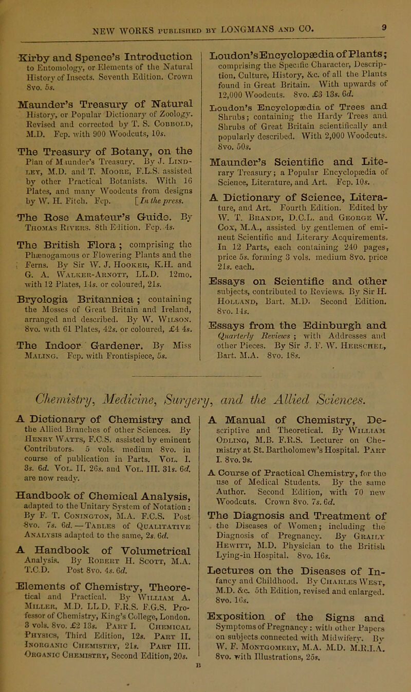 Kirby and Spence’s Introduction to Entomology, or Elements of the Natural History of Insects. Seventh Edition. Crown 8vo. 5s. Maunder’s Treasury of Natural History, or Popular Dictionary of Zoology. Revised and corrected by T. S. Cobbold, M.D. Fcp. with 900 Woodcuts, 10s. The Treasury of Botany, on the Plan of M Binder’s Treasury. By J. Lind- lky, M.D. and T. Moobe, F.L.S. assisted by other Practical Botanists. Witii 16 Plates, and many Woodcuts from designs by W. II. Fitch. Fcp. [In the press. The Rose Amateur’s G-uido. By Thomas Rivers. 8th Edition. Fcp. 4s. The British Flora ; comprising- the Plmenogamous or Flowering Plants and the . Ferns. By Sir W. J. Hooker, K.H. and G. A. Walker-Arnott, LL.D. 12mo. with 12 Plates, 14s. or coloured, 21s. Bryologia Britannica; containing the Mosses of Great Britain and Ireland, arranged and described. By W. Wilson. 8vo. with Cl Plates, 42s. or coloured, £4 4s. The Indoor Gardener. By Miss Maling. Fep. with Frontispiece, 5s. Loudon’s Encyclopaedia of Plants; comprising the Specific Character, Descrip- tion, Culture, History, &c. of all the Plants found in Great Britain. With upwards of 12,000 Woodcuts. 8vo. £3 13s. Gd. Loudon’s Encyclopaedia of Trees and Shrubs; containing the Hardy Trees and Shrubs of Great Britain scientifically and popularly described. With 2,000 Woodcuts. 8vo. 50s. Maunder’s Scientific and Lite- rary Treasury; a Popular Encyclopaedia of Science, Literature, and Art. Fcp. 10s. A Dictionary of Science, Litera- ture, and Art. Fourth Edition. Edited by W. T. Brande, D.C.L. and George W. Cox, M.A., assisted by gentlemen of emi- nent Scientific and Literary Acquirements, In 12 Parts, each containing 240 pages, price 5s. forming 3 vols. medium 8vo. price 21s. each. Essays on Scientific and other subjects, contributed to Reviews. By Sir II. Holland, Bart. M.D. Second Edition. 8vo. 14s. Essays from the Edinburgh and Quarterly Reviews ; with Addresses and other Pieces. By Sir J. F. W. IIerschel, Bart. M.A. 8vo. 18s. Chemistry, Medicine, Surgery, and the Allied Sciences. A Dictionary of Chemistry and the Allied Branches of other Sciences. By Henry Watts, F.C.S. assisted by eminent Contributors. 5 vols. medium 8vo. in course of publication in Parts. Vol. 1. 3s. 6d. Vol. II. 26s. and Vol. III. 31s. Gd. are now ready. Handbook of Chemical Analysis, adapted to the Unitary System of Notation: By F. T. Conington, M.A. F.C.S. Post 8vo. 7s. Gd. — Tables of Qualitative Analysis adapted to the same, 2s. 6cl. A Handbook of Volumetrical Analysis. By Robert II. Scott, M.A. T.C.D. Tost 8vo. 4s. 6d. Elements of Chemistry, Theore- tical and Practical. By William A. Miller, M.D. LL.D. F.R.S. F.G.S. Pro- fessor of Chemistry, King’s College, London. 3 vols. 8vo. £2 13s. Part I. Chemical Physics, Third Edition, 12s. Part II, Inorganic Chemistry, 21s. Part III. Organic Chemistry, Second Edition, 20s. A Manual of Chemistry, De- scriptive and Theoretical. By William Odling, M.B. F.R.S. Lecturer on Che- mistry at St. Bartholomew’s Hospital. Part I. 8vo. 9s. A Course of Practical Chemistry, for tho use of Medical Students. By the same Author. Second Edition, with 70 new Woodcuts. Crown 8vo. 7s. Cd. The Diagnosis and Treatment of the Diseases of Women; including the Diagnosis of Pregnane}'. By Graily Hewitt, M.D. Physician to the British Lying-in Hospital. 8vo. 16s. Lectures on the Diseases of In- fancy and Childhood. By Charles West, M.D. &c. 5th Edition, revised and enlarged. 8vo. 16s. Exposition of the Signs and Symptoms of Pregnancy : with other Papers on subjects connected with Midwifery. By W. F. Montgomery, M.A. M.D. M.R.I.A. 8vo. with Illustrations, 25s.