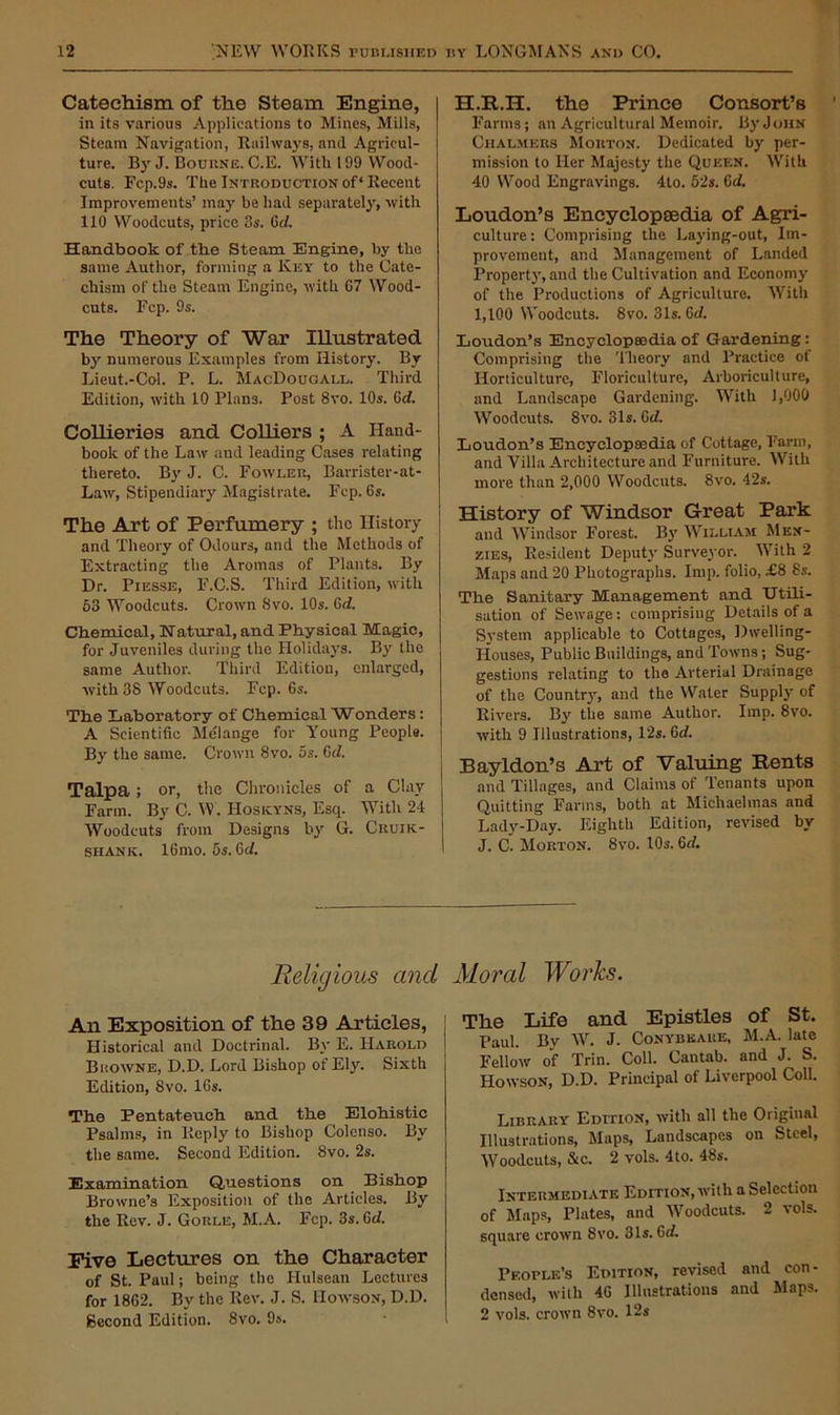 Catechism of the Steam Engine, in its various Applications to Mines, Mills, Steam Navigation, Railways, and Agricul- ture. By J. Bourne. C.E. With 199 Wood- cuts. Fc.p.9s. The Introduction of* Recent Improvements’ may be had separately, with 110 Woodcuts, price 3s. 0d. Handbook of the Steam Engine, by the same Author, forming a Key to the Cate- chism of the Steam Engine, with 67 Wood- cuts. Fcp. 9s. The Theory of War Illustrated by numerous Examples from History. By Lieut.-Col. P. L. MacDougall. Third Edition, with 10 Plans. Post 8vo. 10s. 6d. Collieries and Colliers ; A Hand- book of the Lair and leading Cases relating thereto. By J. C. Fowler, Barrister-at- Law, Stipendiary Magistrate. Fcp. 6s. The Art of Perfumery ; the History and Theory of Odours, and the Methods of Extracting the Aromas of Plants. By Dr. Piesse, F.C.S. Third Edition, with 53 Woodcuts. Crown 8vo. 10s. (Sri. Chemical, Natural, and Physical Magic, for Juveniles during the Holidays. By the same Author. Third Edition, enlarged, with 38 Woodcuts. Fcp. 6s. The Laboratory of Chemical Wonders: A Scientific Melange for Young People. By the same. Crown 8vo. 5s. 6d. Talpa; or, the Chronicles of a CUxy Farm. By C. W. Hoskyns, Esq. With 24 Woodcuts from Designs by G. Cruik- SHAnk. 16mo. 5s. 6d. the Prince Consort’s Farms; an Agricultural Memoir. By John Chalmers Morton. Dedicated by per- mission to Her Majesty the Queen. With 40 Wood Engravings. 4to. 52s. Gd. Loudon’s Encyclopaedia of Agri- culture: Comprising the Laying-out, Im- provement, and Management of Landed Property, and the Cultivation and Economy of the Productions of Agriculture. With I, 100 Woodcuts. 8vo. 31s. Gd. Loudon’s Encyclopaedia of Gardening : Comprising the Theory and Practice ot Horticulture, Floriculture, Arboriculture, and Landscape Gardening. With 1,000 Woodcuts. 8vo. 31s. Gd. Loudon’s Encyclopaedia of Cottage, Farm, and Villa Architecture and Furniture. With more than 2,000 Woodcuts. 8vo. 42s. History of Windsor Great Park and Windsor Forest. By William Mex- zies, Resident Deputy Surveyor. With 2 Maps and 20 Photographs. Imp. folio, £8 8s. The Sanitary Management and Utili- sation of Sewage: comprising Details of a System applicable to Cottages, Dwelling- Houses, Public Buildings, and Towns; Sug- gestions relating to the Arterial Drainage of the Country, and the Water Supply of Rivers. By the same Author. Imp. 8vo. with 9 Illustrations, 12s. Gd. Bayldon’s Art of Valuing Rents and Tillages, and Claims of Tenants upon Quitting Farms, both at Michaelmas and Lady-Day. Eighth Edition, revised by J. C. Morton. 8vo. 10s. Gd. Religious and An Exposition of the 39 Articles, Historical and Doctrinal. By E. Harold Browne, D.D. Lord Bishop of Ely. Sixth Edition, 8vo. 16s. The Pentateuch and the Elohistic Psalms, in Reply to Bishop Colenso. By the same. Second Edition. 8vo. 2s. Examination Questions on Bishop Browne’s Exposition of the Articles. By the Rev. J. Gorle, M.A. Fcp. 3s. Gd. Five Lectures on the Character of St. Paul; being the Hulsean Lectures for 1862. By the Rev. J. S. Howson, D.D. Second Edition. 8vo. 9s. Moral Works. The Life and Epistles of St. Paul. By W. J. Conybkaue, M.A. late Fellow of Trin. Coll. Cantab, and J. S. Howson, D.D. Principal of Liverpool Coll. Library Edition, with all the Original Illustrations, Maps, Landscapes on Steel, Woodcuts, &c. 2 vols. 4to. 48s. Intermediate Edition, with a Selection of Maps, Plates, and Woodcuts. 2 vols. square crown 8vo. 31s. Gd. People’s Edition, revised and con- densed, with 46 Illustrations and Maps. 2 vols. crown 8vo. 12s