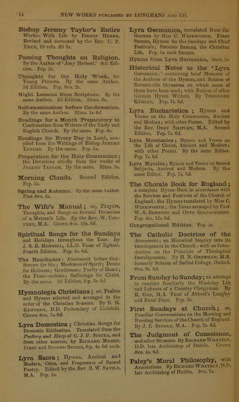 Bishop Jeremy Taylor’s Entire Works: With Life by Bishop Heber. Revised and corrected by the Rev. C. P. Eden, 10 vols. £5 5s. Passing Thoughts on Religion. By the Author of ‘ Amy Herbert.’ 8th Edi- tion. Fcp. 5s. Thoughts for the Holy Week, for Young Persons. By the same Author. 3d Edition. Fcp. 8vo. 2s. Night Lessons from Scripture. By the same Author. 2d Edition. 82mo. 3s. Self-examination before Confirmation. By' the same Author. 32mo. Is. 6d. Readings for a Month Preparatory to Confirmation from Writers of the Early' and English Church. By the same. Fcp. 4s. Readings for Every Day in Lent, com- piled from the Writings of Bishop Jeremy Taylor. By' the same. Fcp. 5s. Preparation for the Hoiy Communion; the Devotions chiefly' from the works of Jeremy Taylor. By the same. 32mo. 3s. Morning Clouds. Second Edition. Fcp. 5s. Spring and Autumn. By the same Author. Post 8vo. 6s. The Wife’s Manual; or, Prayers, Thoughts, and Songs on Several Occasions of a Matron’s Life. By the Rev. W. Cal- vert, M.A. Crown 8vo. 10s. 6d. Spiritual Songs for the Sundays and Holidays throughout the Year. By J. S. B. Monsell, LL.D. Yicar of Egham. Fourth Edition. Fcp. 4s. OtZ. The Beatitudes: Abasement before God: Sorrow for Sin ; Meekness of Spirit; Desire for Holiness; Gentleness; Purity of Heart; the Peace - in akers ; Suff erings for Christ. By the same. 2d Edition, fcp. 3s. 6d. Hymnologia Christiana; or, Psalms and Hymns selected and arranged in the order of the Christian Seasons. By B. H. Kennedy, D.D. Prebendary of Lichfield. Crown 8vo. 7s. 6d. Lyra Domestica ; Christian Songs for Domestic Edification. Translated from the Psaltery and Harp of C. J. P- Spitta, and from other sources, by Richard Massie. First and Second Series, fcp. 4s. 6d. each. Lyra Sacra ; Ilymns, Ancient and Modern, Odes, and Fragments of Sacred Poetry. Edited by the Rev B. W. Savii.e, M.A. Fcp. 5s. Lyra G-ormanica, translated from the German by' Miss C. Winkworth. First Series, Hymns for the Sunday's and Chief Festivals; Second Series, the Christian Life. Fcp. os. each Series. Hymns from Lyra Germauica, 18mo. Is. Historical Notes to the ‘ Lyra Germanica: ’ containing brief Memoirs of the Authors of the Ilymns, and Notices of Remarkable Occasions on which some of them have been used; until Notices of other German Hymn Writers. By' Theodore Kubleu. Fcp. 7s. Ci/. Lyra Eucharistica ; Hymns and Verses on the Holy Communion, Ancient and Modern ; with other Poems. Edited by the Kev. Orby Shipley, M.A. Second Edition. Fcp. 7s. 6d. Lyra Messianioa ; Hymns and Verses on the Life of Christ, Ancient and Modern; with other Poems. By' the same Editor. Fcp. 7s. G d. Lyra Mystica; Ilymns and Verses on Sacred Subjects, Ancient and Modern. By the same Editor. Fcp. 7s. Gd. The Chorale Book for England; a complete llymn-Book in accordance witli the Services and Festivals of the Church of England : the Hymns translated by' Miss C. Winkworth ; the Tunes arranged by' Prof. W. S. Bennett and Otto Goldschmidt. Fcp. 4to. 12s. Gi/. Congregational Edition. Fcp. 2s. The Catholic Doctrine of the Atonement; an Historical Inquiry into its Development in the Church: witli an Intro- duction on the Principle of Theological Developments. By' H. N. Oxeniiam, M.A. formerly Scholar of Balliol College, Oxford. 8vo. 8s. 6iZ. From Sunday to Sunday; an attempt to consider familiarly the Weekday Life and Labours of a Country' Clergyman. By E. Gee, M.A. Yicar of Abbott’s Langley and Rural Dean. Fcp. 5s. First Sundays at Church; or. Familiar Conversations on the Morning and Evening Services of the Church of England. By J. E. Riddle, M.A. Fcp. 2s. Gd. The Judgment of Conscience, and other Sermons. By Richard IN hately, D.D. late Archbishop of Dublin. Crown 8vo. 4s. 6d. Paley’s Moral Philosophy, with Annotations. By Richard Wiiatkly.D.D. late Archbishop of Dublin. 8vo. 7s.
