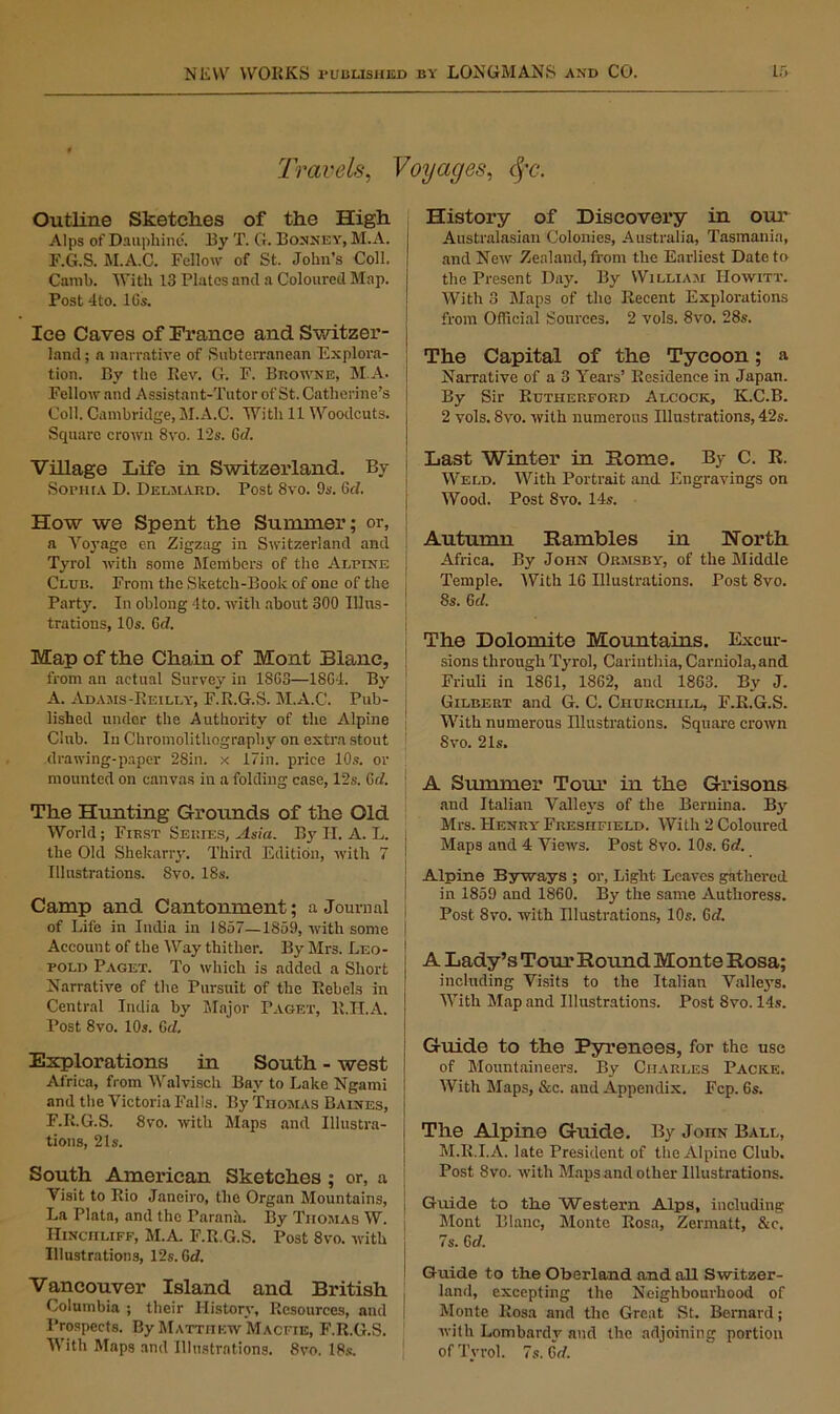 Travels, Voyages, <fc. Outline Sketches of the High Alps of Dauphine. By T. G. Bonney, M.A. F.G.S. M.A.C. Fellow of St. John’s Coll. Canib. With 13 Plates and a Coloured Map. Post 4to. lGs. Ice Caves of France and Switzer- land ; a narrative of Subterranean Explora- tion. By the Rev. G. F. Browne, M.A. Fellow and Assistant-Tutor of St. Catherine’s Coll. Cambridge, M.A.C. With 11 Woodcuts. , Square crown 8vo. 12s. Gd. Village Life in Switzerland. By 1 Sophia D. Delmard. Post 8vo. 9s. 6cl. How we Spent the Summer; or, j a Voyage on Zigzag in Switzerland and Tyrol with some Members of the Alpine ] Club. From the Sketch-Book of one of the Party. In oblong -lto. with about 300 Illus- trations, 10s. Get Map of the Chain of Mont Blanc, from an actual Survey in 1863—1864. By A. Adams-Reilly, F.R.G.S. M.A.C. Pub- lished under the Authority of the Alpine Club. In Chromolithograpliy on extra stout drawing-paper 28in. x 17in. price 10s. or mounted on canvas in a folding case, 12s. 6c/. The Hunting Grounds of the Old World; First Series, Asia. By II. A. L. the Old Shekarry. Third Edition, with 7 j Illustrations. 8vo. 18s. Camp and Cantonment; a Journal j of Life in India in 1857—1859, with some Account of the Way thither. By Mrs. Leo- pold Paget. To which is added a Short Narrative of the Pursuit of the Rebels in Central India by Major Paget, R.H.A. Post 8vo. 10s. Gd. Explorations in South - west Africa, from Walviscli Bay to Lake Ngami and the Victoria Falls. By Thomas Baines, F.R.G.S. 8vo. with Maps and Illustra- tions, 21s. South American Sketches; or, a Visit to Rio Janeiro, the Organ Mountains, La Plata, and the Parana. By Thomas W. Hinciiliff, M.A. F.R.G.S. Post 8vo. with Illustrations, 12s. Gd. Vancouver Island and British Columbia ; their History, Resources, and 1’rospccts. By Matthew Macfie, F.R.G.S. With Maps and Illustrations. 8vo. 18s. History of Discovery in our Australasian Colonies, Australia, Tasmania, and New Zealand, from the Earliest Date to the Present Day. By William IIowitt. With 3 Maps of the Recent Explorations from Official Sources. 2 vols. 8vo. 28s. The Capital of the Tycoon; a Narrative of a 3 Years’ Residence in Japan. By Sir Rutherford Alcock, K.C.B. 2 vols. 8vo. with numerous Illustrations, 42s. Last Winter in Home. By C. R. Weld. With Portrait and Engravings on Wood. Post 8vo. 14s. Autumn Rambles in North Africa. By John Ormsby, of the Middle Temple. With 16 Illustrations. Post 8vo. 8s. 6c/. The Dolomite Mountains. Excur- sions through Tyrol, Carinthia, Carniola,and Friuli in 1861, 1862, and 1863. By J. Gilbert and G. C. Churchill, F.R.G.S. With numerous Illustrations. Square crown 8vo. 21s. A Summer Tour in the Grisons and Italian Valleys of the Bernina. By Mrs. Henry Fresiifield. With 2 Coloured Maps and 4 Views. Post 8vo. 10s. 6c/. Alpine Byways ; or, Light Leaves gathered in 1859 and 1860. By the same Authoress. Post 8vo. with Illustrations, 10s. 6c/. A Lady’s Tom’Round Monte Rosa; including Visits to the Italian Valleys. With Map and Illustrations. Post 8vo. 14s. Guide to the Pyrenees, for the use of Mountaineers. By Charles Packe. With Maps, &c. and Appendix. Fcp. 6s. The Alpine Guide. By John Ball, M.R.I.A. late President of the Alpine Club. Post 8vo. with Maps and other Illustrations. Guide to the Western Alps, including Mont Blanc, Monte Rosa, Zermatt, &c. 7s. Gd. Guide to the Oberland and all Switzer- land, excepting the Neighbourhood of Monte Rosa and the Great St. Bernard; with Lombardy and the adjoining portion of Tyrol. 7s. 6<7.