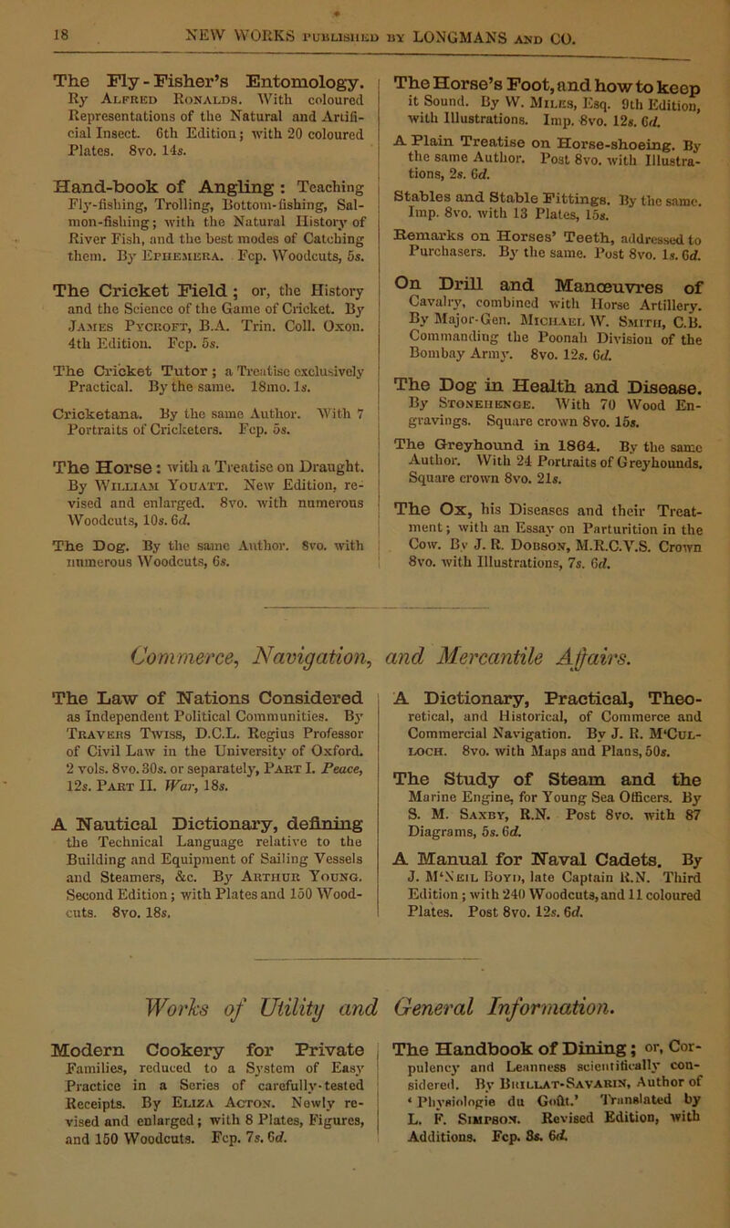 The Fly - Fisher’s Entomology. Ry Alfred Ronalds. With coloured Representations of the Natural and Artifi- cial Insect. 6th Edition; with 20 coloured Plates. 8vo. 14s. Hand-book of Angling : Teaching Fly-fishing, Trolling, Bottom-fishing, Sal- mon-fishing; with the Natural History of River Fish, and the best modes of Catching them. By Ephemera. Fcp. Woodcuts, 5s. The Cricket Field ; or, the History and the Science of the Game of Cricket. By James Pycroft, B.A. Trin. Coll. Oxon. 4th Edition. Fcp. 5s. The Cricket Tutor ; a Treatise exclusively Practical. By the same. 18mo. Is. Cricketana. By the same Author. With 7 Portraits of Cricketers. Fcp. 5s. The Horse : with a Treatise on Draught. By William Youatt. New Edition, re- vised and enlarged. 8vo. with numerous Woodcuts, 10s. Gd. The Dog. By the same Author. Svo. with numerous Woodcuts, 6s. The Horse’s Foot, and how to keep it Sound. By W. Miles, E3q. 9th Edition, with Illustrations. Imp. 8vo. 12s. Gd. A Plain Treatise on Horse-shoeing. By the same Author. Post 8vo. with Illustra- tions, 2s. Gd. Stables and Stable Fittings. By the same. Imp. 8vo. with 13 Plates, 15s. Remarks on Horses’ Teeth, addressed to Purchasers. By the same. Post 8vo. Is. Gd. On Drill and Manoeuvres of Cavalry, combined with Horse Artillery. By Major-Gen. Michael W. Smith, C.B. Commanding the Poonah Division of the Bombay Army. 8vo. 12s. Gd. The Dog in Health and Disease. By Stonehenge. With 70 Wood En- gravings. Square crown 8vo. 15s. The Greyhound in 1864. By the same Author. With 24 Portraits of Greyhounds. Square crown Svo. 21s. The Ox, his Diseases and their Treat- ment; with an Essay on Parturition in the Cow. Bv J. R. Dobson, M.R.C.V.S. Crown 8vo. with Illustrations, 7s. 6rf. Commerce, Navigation, and Mercantile Ajfairs. The Law of Nations Considered as Independent Political Communities. By Travers Twiss, D.C.L. Regius Professor of Civil Law in the University of Oxford. 2 vols. 8vo. 30s. or separately, Part I. Peace, 12s. Part II. IVar, 18s. A Nautical Dictionary, defining the Technical Language relative to the Building and Equipment of Sailing Vessels and Steamers, &c. By Arthur Young. Second Edition; with Plates and 150 Wood- cuts. 8vo. 18s. A Dictionary, Practical, Theo- retical, and Historical, of Commerce and Commercial Navigation. By J. R. M‘Cul- loch. 8vo. with Maps and Plans, 50s. The Study of Steam and the Marine Engine, for Young Sea Officers. By S. M. Saxby, R.N. Post 8vo. with 87 Diagrams, 5s. Gd. A Manual for Naval Cadets. By J. M‘Neil Boyd, late Captain R.N. Third Edition ; with 240 Woodcuts,and 11 coloured Plates. Post 8vo. 12s. Gd. Works of Utility and General Information. Modern Cookery for Private Families, reduced to a System of Easy Practice in a Scries of carefully-tested Receipts. By Eliza Acton. Newly re- vised and enlarged; with 8 Plates, Figures, and 150 Woodcuts. Fcp. 7s. Gd. The Handbook of Dining; or, Cor- pulency and Leanness scientifically con- sidered. By Buillat-Savarin, Author of ‘ Physiologic du Goilt.’ Translated by L. F. Simpson. Revised Edition, with Additions. Fcp. 8s. Gd.