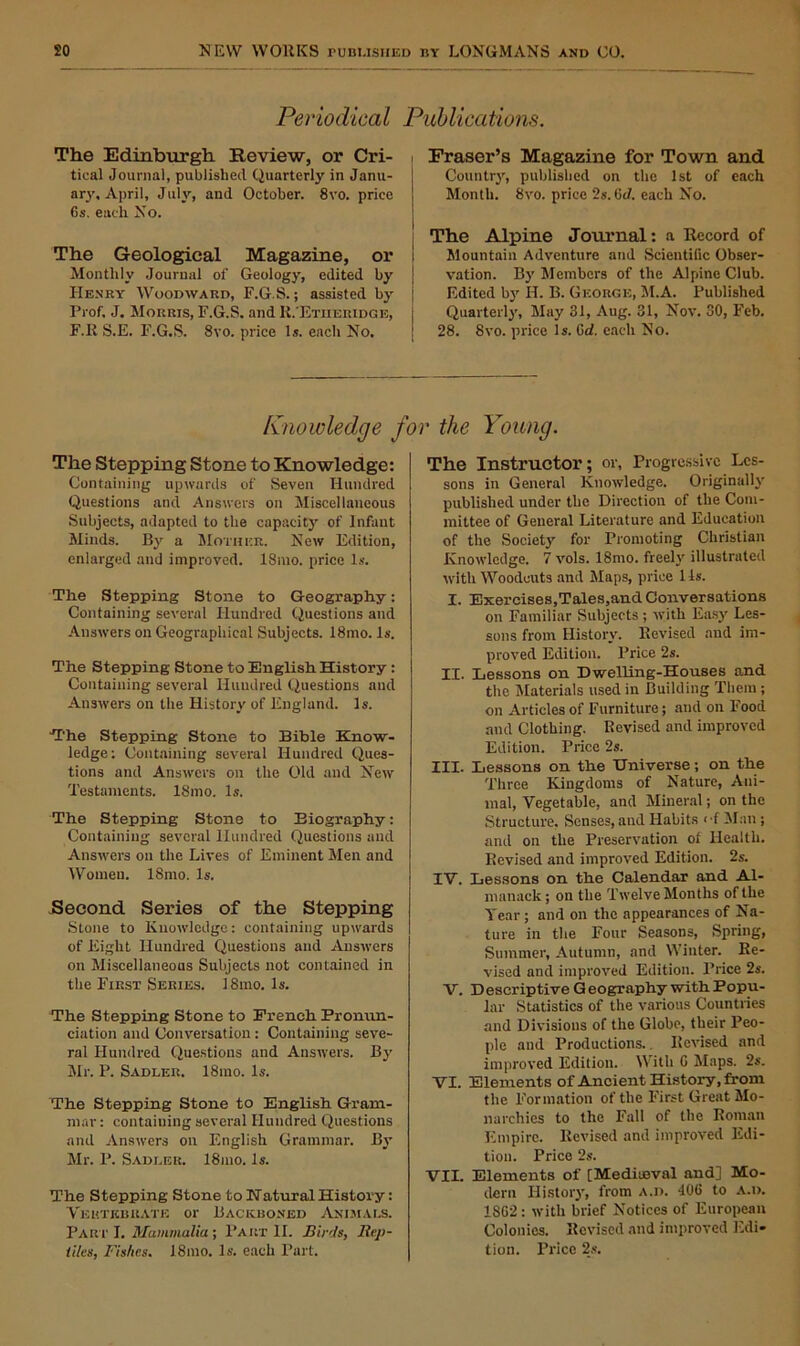 Periodical Publications. The Edinburgh Review, or Cri- tical Journal, published Quarterly in Janu- ary, April, July, and October. 8vo. price Os. each No. The Geological Magazine, or Monthly Journal of Geology, edited by Henry Woodward, F.G.S.; assisted by Prof. J, Morris, F.G.S. and R.'Etheridge, F.R S.E. F.G.S. 8vo. price Is. each No. Fraser’s Magazine for Town and Country, published on the 1st of each Month. 8vo. price 2s. (id. each No. The Alpine Journal: a Record of Mountain Adventure and Scientific Obser- vation. By Members of the Alpine Club. Edited by H. B. George, M.A. Published Quarterly, May 31, Aug. 31, Nov. 30, Feb. 28. 8vo. price Is. Gd. each No. Knowledge for the Young. The Stepping Stone to Knowledge: Containing upwards of Seven Hundred Questions and Answers on Miscellaneous Subjects, adapted to the capacity of Infant Minds. By a Mother. New Edition, enlarged and improved. 18mo. price Is. The Stepping Stone to Geography: Containing several Hundred Questions and Answers on Geographical Subjects. 18mo. Is. The Stepping Stone to English History : Containing several Hundred Questions and Answers on the History of England. Is. The Stepping Stone to Bible Know- ledge : Containing several Hundred Ques- tions and Answers on the Old and New Testaments. ISmo. Is. The Stepping Stone to Biography: Containing several Hundred Questions and Answers on the Lives of Eminent Men and Women. 18mo. Is. Second Series of the Stepping Stone to Knowledge: containing upwards of Eight Hundred Questions and Answers on Miscellaneous Subjects not contained in the First Series. 18mo. Is. The Stepping Stone to Trench Pronun- ciation and Conversation : Containing seve- ral Hundred Questions and Answers. By Mr. P. Sadler. 18mo. Is. The Stepping Stone to English Gram- mar: containing several Hundred Questions and Answers on English Grammar. By Mr. P. Sadler. 18mo. Is. The Stepping Stone to Natural History: Vertebrate or Backboned Animals. Part I. Mammalia; Part II. Birds, Rep- tiles, Fishes. 18mo. Is. each Part. The Instructor; or, Progressive Les- sons in General Knowledge. Originally published under the Direction of the Com- mittee of General Literature and Education of the Society for Promoting Christian Knowledge. 7 vols. 18mo. freely illustrated with Woodcuts and Maps, price 1 Is. I. Exercises,Tales,and Conversations on Familiar Subjects; with Easy Les- sons from History. Revised and im- proved Edition. Price 2s. XI. Lessons on Dwelling-Houses and the Materials used in Building Them ; on Articles of Furniture; and on Food and Clothing. Revised and improved Edition. Price 2s. III. Lessons on the Universe; on the Three Kingdoms of Nature, Ani- mal, Vegetable, and Mineral; on the Structure. Senses, and Habits <-f Man; and on the Preservation ot Health. Revised and improved Edition. 2s. IV. Lessons on the Calendar and Al- manack ; on the Twelve Months of the Year ; and on the appearances of Na- ture in the Four Seasons, Spring, Summer, Autumn, and Winter. Re- vised and improved Edition. Price 2s. V. Descriptive Geography withPopu- lar Statistics of the various Countries and Divisions of the Globe, their Peo- ple and Productions. Revised and improved Edition. With G Maps. 2s. VI. Elements of Ancient History, from the Formation of the First Great Mo- narchies to the Fall of the Roman Empire. Revised and improved Edi- tion. Price 2s. VII. Elements of [Mediaeval and] Mo- dern History, from a.d. 406 to A.i>. 18G2 : with brief Notices of European Colonics. Revised and improved Edi- tion. Price 2s.