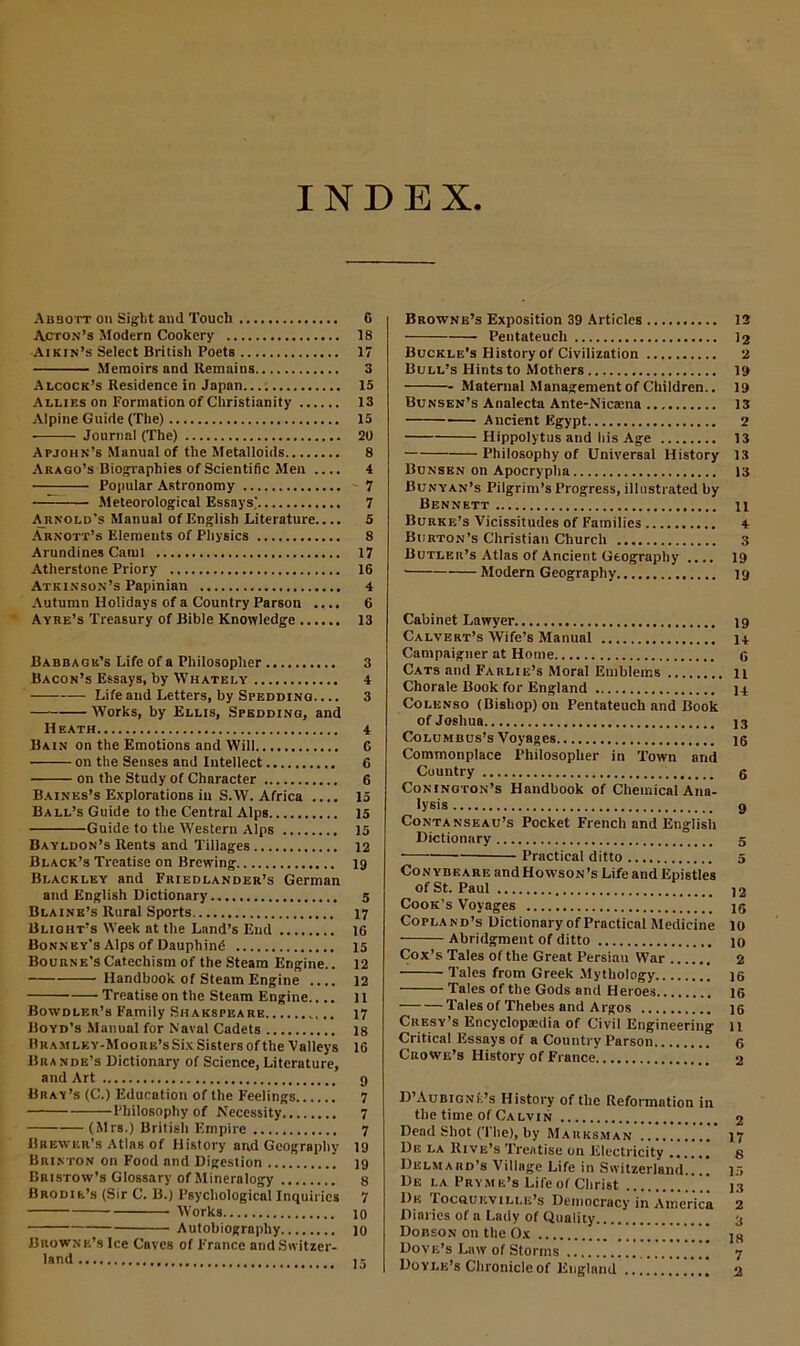 INDEX Ab30tt on Sight and Touch Acton’s Modern Cookery Aikin’s Select British Poets Memoirs and Remains Alcock’s Residence in Japan...: Allies on Formation of Christianity Alpine Guide (The) ■ Journal (The) Apjohn’s Manual of the Metalloids Arago’s Biographies of Scientific Men .... Popular Astronomy —— Meteorological Essays) Arnold’s Manual of English Literature.... Arnott’s Elements of Physics Arundines Caml Atherstone Priory Atkinson’s Papinian Autumn Holidays of a Country Parson .... Ayre’s Treasury of Bible Knowledge Babbagk’s Life of a Philosopher Bacon’s Essays, by Whately Life and Letters, by Speddinq. ... Works, by Ellis, Spedding, and Heath Bain on the Emotions and Will on the Senses and Intellect on the Study of Character Baines’s Explorations in S.W. Africa .... Ball’s Guide to the Central Alps Guide to the Western Alps Bayldon’s Rents and Tillages Black’s Treatise on Brewing Blackley and Friedlander’s German and English Dictionary Blaine’s Rural Sports Blight’s Week at the Land’s End Bonney's Alps of Dauphind Bourne’s Catechism of the Steam Engine.. Handbook of Steam Engine .... Treatise on the Steam Engine Bowdler’s Family Shakspeare Boyd’s Manual for Naval Cadets Ur am lky-Moore’s Six Sisters of the Valleys Brande’s Dictionary of Science, Literature, and Art Bray’s (C.) Education of the Feelings Philosophy of Necessity (Mrs.) British Empire Brewer’s Atlas of History and Geography Brinton on Food and Digestion Bristow’s Glossary of Mineralogy Brodie’s (Sir C. B.) Psychological Inquiries Works Autobiography Browne’s Ice Caves of France and Switzer- land Browne’s Exposition 39 Articles 12 Pentateuch 12 Buckle’s History of Civilization 2 Bull’s Hints to Mothers 19 Maternal Management of Children.. 19 Bunsen’s Analecta Ante-Nicaena 13 Ancient Egypt 2 Hippolytus and his Age 13 • Philosophy of Universal History 13 Bunsen on Apocrypha 13 Bunyan’s Pilgrim’s Progress, illustrated by Bennett n Burke’s Vicissitudes of Families 4 Burton’s Christian Church 3 Butler’s Atlas of Ancient Geography .... 19 Modern Geography ig Cabinet Lawyer 19 Calvert’s Wife’s Manual 14 Campaigner at Home 6 Cats and Farlie’s Moral Emblems 11 Chorale Book for England 14 Colenso (Bishop) on Pentateuch and Book of Joshua 13 Columbus’s Voyages 15 Commonplace Philosopher in Town and Country 6 Conington’s Handbook of Chemical Ana- lysis 9 Contanseau’s Pocket French and English Dictionary 5 • Practical ditto 5 Conybeare andHowsoN’s Life and Epistles of St. Paul 12 Cook’s Voyages jg Copland’s Dictionary of Practical Medicine 10 Abridgment of ditto 10 Cox’s Tales of the Great Persian War 2 Tales from Greek Mythology 16 Tales of the Gods and Heroes ig Tales of Thebes and Argos 16 Cresy’s Encyclopaedia of Civil Engineering 11 Critical Essays of a Country Parson 6 Crowe’s History of Fiance 2 D’AuBiGNfc’s History of the Reformation in the time of Calvin 2 Dead Shot (The), by Marksman. .. !”..’ 17 De la Rive’s Treatise on Electricity 8 Delmard’s Village Life in Switzerland 15 De la Pryme’s Life of Christ ” 13 I)e Tocqueville’s Democracy in America 2 Diaries of a Lady of Quality 3 Dobson on the Ox ..!!!..!! 18 Dove’s Law of Storms 7 Doyle’s Chronicle of England 2 G 18 17 3 15 13 15 20 8 4 7 7 5 8 17 16 4 6 13 3 4 3 4 G 6 6 15 15 15 12 19 5 17 16 15 12 12 11 17 18 16 9 7 7 7 19 19 8 7 10 10 15