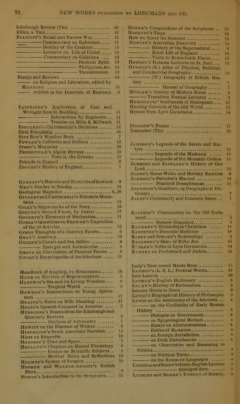 Edinburgh Review (The) 20 Ellice, n Tale 10 I Ellicott’s Broad and Narrow Way 13 Commentary on Ephesians .... 13 Destiny of the Creature 13 Lectures on Life of Christ 13 Commentary on Galatians .... 13 Pastoral Epist. 13 Philippians,&c. 13 Thessalonians 13 Essays and Reviews 13 on Religion and Literature, edited by Manning 13 written in the Intervals of Business G Fairbairn’s Application of Cast and Wrought Iron to Building 11 ——— Information for Engineers .. 11 Treatise on Mills & Millwork 11 Ffoclkes’s Christendom’s Divisions 13 First Friendship 16 Fitz Roy’s Weather Book 7 Fowler’s Collieries and Colliers 12 Fraser’s Magazine 20 Freshfield’s Alpine Byways 15 Tour in the Grisons 15 Friends in Council 6 Froude’s History of England 1 Garr att’s Marvels and Mysteries of Instinct 8 Gee’s Sunday to Sunday 14 Geological Magazine 8, 20 Gilbert and Church ill’s Dolomite Moun- tains 15 Gilly’s Shipw recks of the Navy 16 Goethe’s Second Faust, by Anster 17 Goodeve’s Elements of Mechanism 11 Gorle’s Questions on Browne’s Exposition of the 39 Articles 12 Graver Thoughts of a Country Parson 6 Gray’s Anatomy .' 10 Greene’s Corals and Sea Jellies 8 r Spon ges and Animalculae 8 Grove on Correlation of Physical Forces .. 8 Gwilt’s Encyclopedia of Architecture .... 11 Handbook of Angling, by Ephemera 18 Hare on Election of Representatives 5 Hartwig’s Sea and its Living Wonders— 8 Tropical World 8 Hawker’s Instructions to Young Sports- men 17 Heaton’s Notes on Rifle Shooting 17 Helps’s Spanish Conquest in America .... 2 H ersch el’s Essays from the Edinburgh and Quarterly Reviews 9 Outlines of Astronomy 7 Hewitt on the Diseases of Women 9 Hinchliff’s South American Sketches— 15 Hints on Etiquette 19 Hodgson’s Time and Space 7 Holland’s Chapters on Mental Physiology 6 Essays on Scientific Subjects .. 9 Medical Notes and Reflections 10 Holmes’s System of Surgery 10 Hooker and Walker-Arnott’s British Flora 0 Horne’s Introduction to the Scriptures — 13 Horne’s Compendium of the Scriptures .. 13 Hoskyns’s Talpa 12 How we Spent the Summer 15 Howitt’s Australian Discovery 15 History of the Supernatural .... 6 Rural Life of England 16 Visits to Remarkable Places .... 1G Howson’s Hulsean Lectures on St. Paul.... 12 Hughes’s (E.) Atlas of Physical, Political, and Commercial Geography 19 (W.) Geography of British His- tory 7 Manual of Geography 7 Hullah’s History of Modern Music 3 Transition Musical Lectures 3 Humphreys’ Sentiments of Shakspeare.... 11 Hunting Grounds of the Old World 15 Hymns from Lyra Germanica u Ingei.ow’s Poems 17 Instructor (The) 20 * Jameson’s Legends of the Saints and Mar- tyrs 11 Legends of the Madonna 11 Legends of the Monastic Orders 11 Jameson and Eastlake’s History of Our Lord 11 Johns’s Home Walks and Holiday Rambles 8 Johnson’s Patentee’s Manual 11 Practical Draughtsman ........ 11 Johnston’s Gazetteer, or Geographical Dic- tionary 7 Jones’s Christianity and Common Sense .. 7 Kalisch’s Commentary on the Old Testa- ment 5 [ Hebrew Grammar 5 Kennedy’s Hymnologia Christiana 14 Kesteven’s Domestic Medicine 10 Kibby and Spence’s Entomology 9 Knighton’s Story of Elihu Jan 16 Ki bleb’s Notes to Lyra Germanica 14 Kuenen on Pentateuch and Joshua 13 Lady’s Tour round Monte Rosa Landon’s (L. E. L.) Poetical Works Late Laurels Latham’s English Dictionary Lecky’s History of Rationalism Leisure Hours in Town Lewis’s Biographical History of Philosophy Lewis on the Astronomy of the Ancients .. on the Credibility of Early Roman History Dialogue on Government on Egyptological Method Essays on Administrations Fables of Babrius on Foreign Jurisdiction on Irish Disturbances 011 Observation and Reasoning in Politics on Political Terms on the Romance Languages ...... Liddell and Scott’s Grcek-English Lexicon Abridged ditto 1 Ltndlf.y and Moore’s Treasury of Botany. 15 IT 16 5 2 fr 1 4 4 4 4 4 4 4 4 4 4 + :> 5