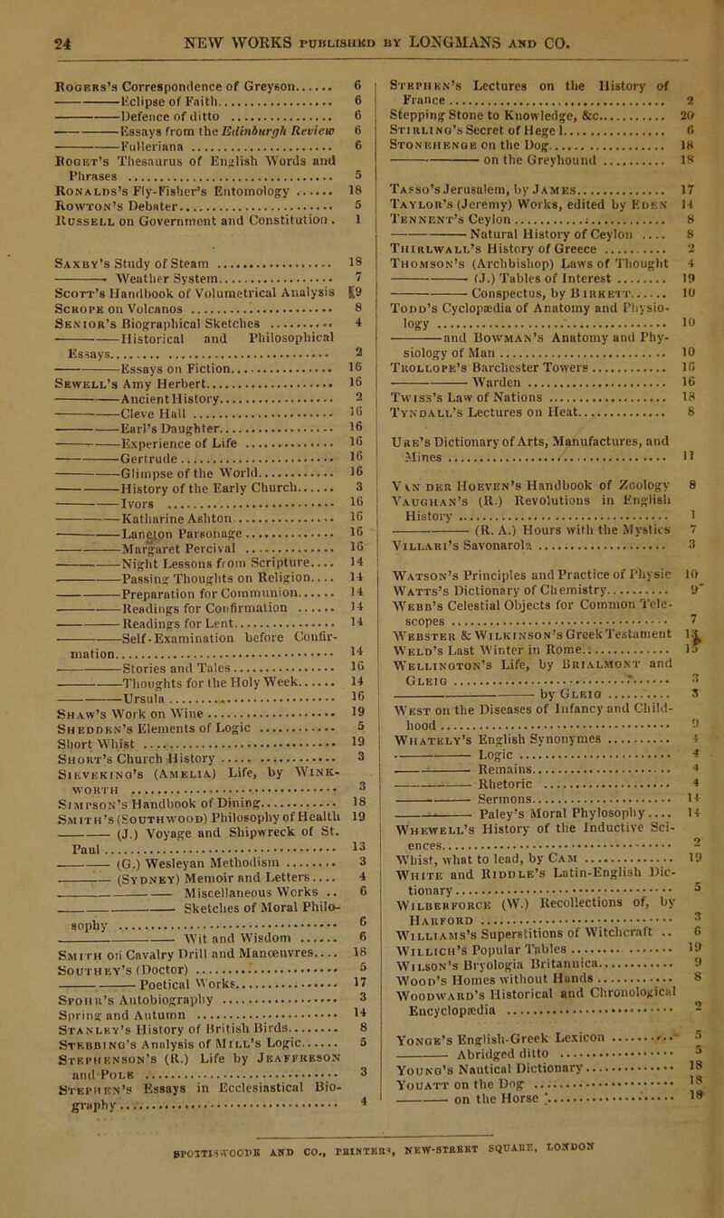 Rogers’s Correspondence of Greyson 6 Eclipse of Faith 6 Defence of ditto 6 ■ Essays from the Edinburgh Review 6 Fulleriana 6 Boget’s Thesaurus of English Words anil Phrases 5 Ronalds’s Fly-Fisher’s Entomology 18 Rowton’s Debater 5 Russell on Government and Constitution. 1 Saxby’s Study of Steam 18 Weather System 7 Scott’s Handbook of Volumetrical Analysis £9 Scrope on Volcanos 8 Senior’s Biographical Sketches 4 • Historical and Philosophical Essays 2 Essays on Fiction 16 Sewell’s Amy Herbert 16 AncientHistory 2 Cleve Hall 16 Earl’s Daughter 16 Experience of Life 16 Gertrude 16 Glimpse of the World 16 History of the Early Church 3 Ivors 16 Katharine Ashton 16 Laneton Parsonage 16 —Margaret Percival 16 Night Lessons from Scripture.... 14 Passing Thoughts on Religion.... 14 Preparation for Communion 14 Readings for Confirmation 14 Readings for Lent 14 Self-Examination before Confir- mation 14 Stories and Tales 16 Thoughts for the Holy Week 14 Ursula 16 Shaw’s Work on Wine 19 Sheddkn’s Elements of Logic 5 Short Whist 19 Short’s Church History 3 Sieveking’s (Amelia) Life, by Wink- worth 3 Simpson’s Handbook of Dining 18 Smith’s (South wood) Philosophy of Health 19 (J.) Voyage and Shipwreck of St. Paul I3 (G.) Wesleyan Methodism 3 (Sydney) Memoir and Letters 4 Miscellaneous Works .. 6 Sketches of Moral Philo- sophy 6 Wit and Wisdom 6 Smith on Cavalry Drill and Manoeuvres 18 Southey’s (Doctor) 5 —Poetical Works 17 Spoh r’s Autobiography 3 Spring and Autumn 14 Stanley’s History of British Birds 8 Stkbbinq’s Analysis of Mill’s Logic 5 Stephenson’s (It.) Life by Jbafprkson and Pole 3 Stephen’s Essays in Ecclesiastical Bio- graphy 1 Stp.phkn’s Lectures on the History of France 2 Stepping Stone to Knowledge, &c 20 STirtLiNo’sSecret of Hege 1 6 Stonehenge on the Dog 18 on the Greyhound 18 Tasso’s Jerusalem, by James 17 Taylor’s (Jeremy) Works, edited by Eden 14 'I'ennent’s Ceylon ; 8 Natural History of Ceylon .... 8 Thirlwall’s History of Greece 2 Thomson’s (Archbishop) Laws of Thought 4 j (J.) Tables of Interest 19 1 Conspectus, by B irkett 10 Todd’s Cyclopedia of Anatomy and Physio- logy .' 10 and Bowman’s Anatomy and Phy- siology of Man 10 i Trollope’s Barcliester Towers 16 | Warden 16 Twiss’s Law of Nations 13 Tyndall’s Lectures on Heat 8 j Ure’s Dictionary of Arts, Manufactures, anil Mines H V vn der Hoeven’s Handbook of Zoology 8 Vaughan’s (R.) Revolutions in English History 1 (R. A.) Hours with the Mystics 7 Villari’s Savonarola 3 Watson’s Principles and Practice of Physic 10 Watts’s Dictionary of Chemistry 9 Webb’s Celestial Objects for Common Tele- scopes 7 Webster & Wilkinson’s Greek Testament Wellington’s Life, by Brialmont and Gleig •' 3 by Gleig 3 West on the Diseases of Infancy and Child- hood 9 Wiiately’s English Synonymes 4 Logic 4 Remains 4 Rhetoric * Sermons 14 u Paley’s Moral Phylosophy 14 Whewell’s History of the Inductive Sci- ences - Whist, what to lead, by Cam 19 White and Riddle’s Latin-English Dic- tionary 5 Wilberforce (W.) Recollections of, by Harford 3 Williams’s Superstitions of Witchcraft .. 0 Willich’s Popular Tables 19 Wilson’s Bryologia Britannica 9 'Wood’s Homes without Hunds 8 Woodward’s Historical and Chronological Encyclopaedia Yonge’s Englisli-Greek Lexicon Abridged ditto Young’s Nautical Dictionary Youatt on the Dog ' on the Horse ’ 0POTTIS WOODS AND CO., MISTER*, NEW-STRBKT SQUARE, LONDON