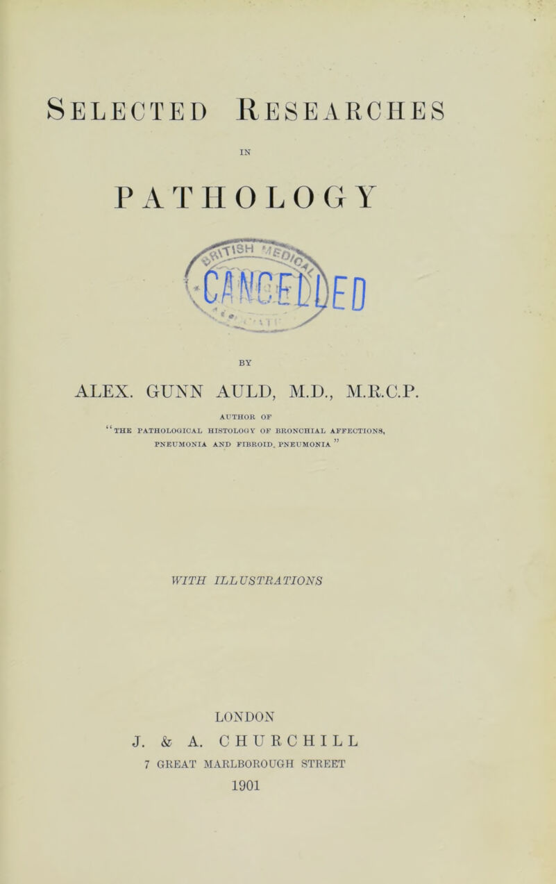 Selected Researches IN P A T II OLOG Y BY ALEX. GUNN AULD, M.D., M.RC.P. AUTHOR OR “the pathological histology of bronchial affections, PNEUMONIA AND FIBROID. PNEUMONIA ” WITH ILLUSTRATIONS LONDON J. & A. CHURCHILL 7 GREAT MARLBOROUGH STREET 1901