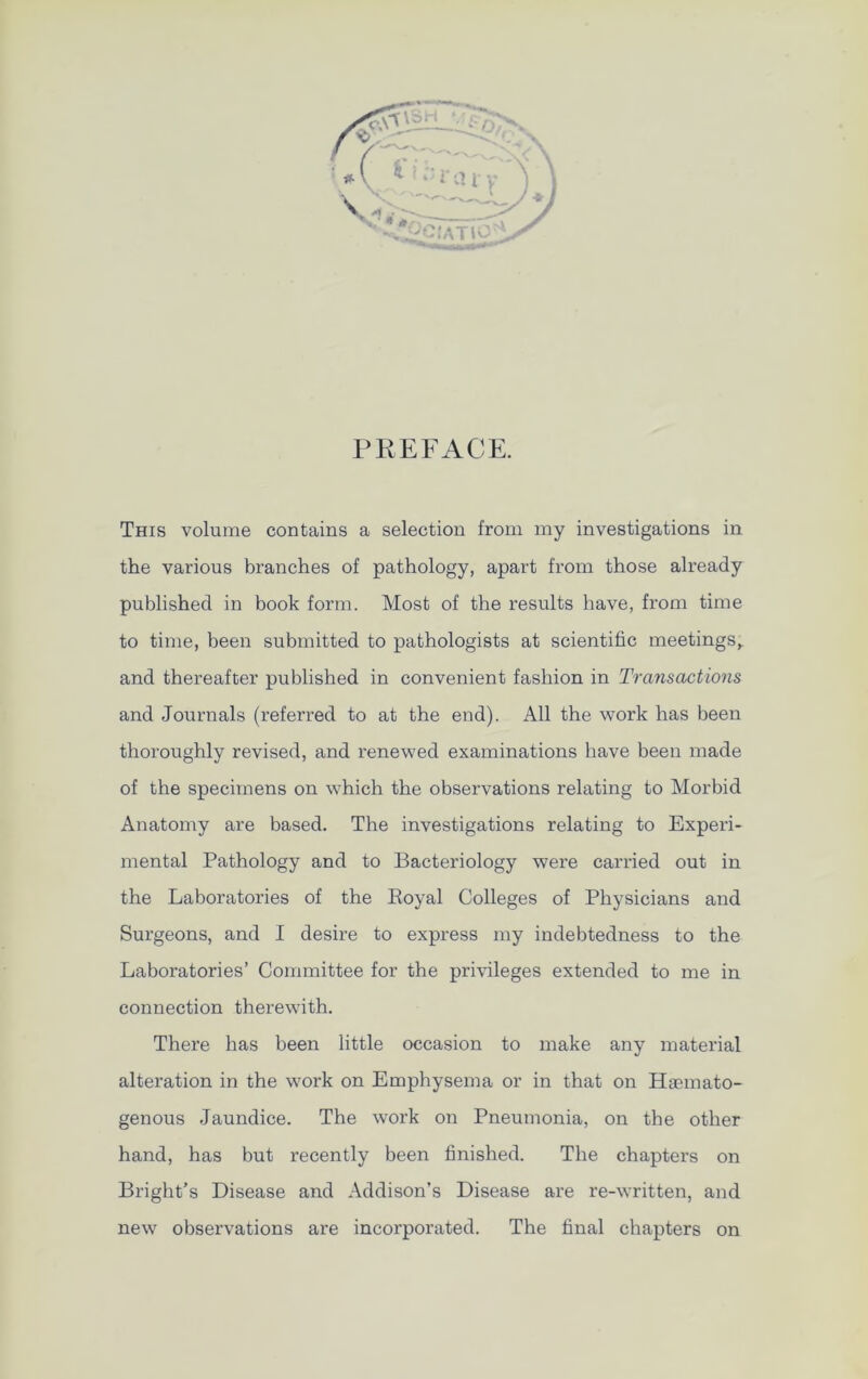 PREFACE. This volume contains a selection from my investigations in the various branches of pathology, apart from those already published in book form. Most of the results have, from time to time, been submitted to pathologists at scientific meetings,, and thereafter published in convenient fashion in Transactions and Journals (referred to at the end). All the work has been thoroughly revised, and renewed examinations have been made of the specimens on which the observations relating to Morbid Anatomy are based. The investigations relating to Experi- mental Pathology and to Bacteriology were carried out in the Laboratories of the Royal Colleges of Physicians and Surgeons, and I desire to express my indebtedness to the Laboratories’ Committee for the privileges extended to me in connection therewith. There has been little occasion to make any material alteration in the work on Emphysema or in that on Hiemato- genous Jaundice. The work on Pneumonia, on the other hand, has but recently been finished. The chapters on Bright’s Disease and Addison’s Disease are re-written, and new observations are incorporated. The final chapters on