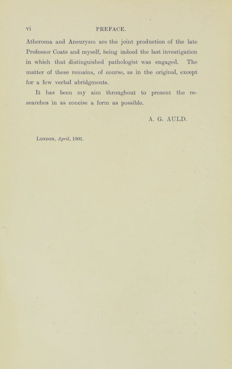 Atheroma and Aneurysm are the joint production of the late Professor Coats and myself, being indeed the last investigation in which that distinguished pathologist was engaged. The matter of these remains, of course, as in the original, except for a few verbal abridgments. It has been my aim throughout to present the re- searches in as concise a form as possible. A. G. AULD. London, April, 1901.